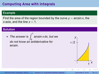 Computing Area with integrals

Example
Find the area of the region bounded by the curve y = arcsin x, the
x-axis, and the line x = 1.

Solution
                                  ∫   1
       The answer is                      arcsin x dx, but we                             y
                                  0
       do not know an antiderivative for                                              π/2
       arcsin.



                                                                                                .
                                                                                                                  x
                                                                                                              1
                                                                                  .   .     .       .     .           .

 V63.0121.041, Calculus I (NYU)           Section 5.3 Evaluating Definite Integrals         December 6, 2010      35 / 41
 