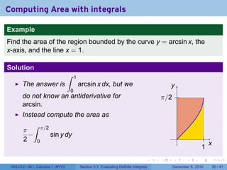 Computing Area with integrals

Example
Find the area of the region bounded by the curve y = arcsin x, the
x-axis, and the line x = 1.

Solution
                                  ∫   1
       The answer is                      arcsin x dx, but we                             y
                                  0
       do not know an antiderivative for                                              π/2
       arcsin.
       Instead compute the area as
          ∫ π/2
       π
         −      sin y dy                                                                        .
       2 0
                                                                                                                  x
                                                                                                              1
                                                                                  .   .     .       .     .           .

 V63.0121.041, Calculus I (NYU)           Section 5.3 Evaluating Definite Integrals         December 6, 2010      35 / 41
 