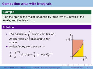 Computing Area with integrals

Example
Find the area of the region bounded by the curve y = arcsin x, the
x-axis, and the line x = 1.

Solution
                                  ∫   1
       The answer is                      arcsin x dx, but we                             y
                                  0
       do not know an antiderivative for                                              π/2
       arcsin.
       Instead compute the area as
          ∫ π/2
       π                  π          π/2
         −      sin y dy = −[− cos x]0                                                          .
       2 0                2
                                                                                                                  x
                                                                                                              1
                                                                                  .   .     .       .     .           .

 V63.0121.041, Calculus I (NYU)           Section 5.3 Evaluating Definite Integrals         December 6, 2010      35 / 41
 