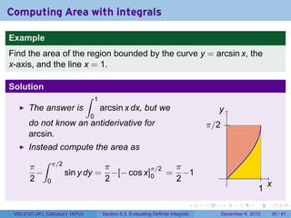 Computing Area with integrals

Example
Find the area of the region bounded by the curve y = arcsin x, the
x-axis, and the line x = 1.

Solution
                                  ∫   1
       The answer is                      arcsin x dx, but we                             y
                                  0
       do not know an antiderivative for                                              π/2
       arcsin.
       Instead compute the area as
          ∫ π/2
       π                  π          π/2 π
         −      sin y dy = −[− cos x]0 = −1                                                     .
       2 0                2              2
                                                                                                                  x
                                                                                                              1
                                                                                  .   .     .       .     .           .

 V63.0121.041, Calculus I (NYU)           Section 5.3 Evaluating Definite Integrals         December 6, 2010      35 / 41
 