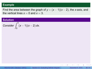 Example
Find the area between the graph of y = (x − 1)(x − 2), the x-axis, and
the vertical lines x = 0 and x = 3.

Solution
               ∫     3
Consider                 (x − 1)(x − 2) dx.
                 0




                                                                            .   .   .      .      .    .

 V63.0121.041, Calculus I (NYU)     Section 5.3 Evaluating Definite Integrals       December 6, 2010   36 / 41
 