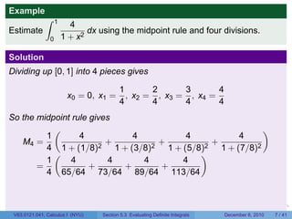 Example
              ∫     1
                          4
Estimate                       dx using the midpoint rule and four divisions.
                0       1 + x2

Solution
Dividing up [0, 1] into 4 pieces gives

                                          1       2      3       4
                         x0 = 0, x1 =       , x2 = , x3 = , x4 =
                                          4       4      4       4
So the midpoint rule gives
           (                                           )
         1        4           4       4          4
   M4 =                  +        +        +
         4 1 + (1/8)2 1 + (3/8)2 1 + (5/8)2 1 + (7/8)2
           (                             )
         1      4         4     4    4
       =             +      +     +
         4 65/64 73/64 89/64 113/64


                                                                           .   .   .         .      .     .

 V63.0121.041, Calculus I (NYU)    Section 5.3 Evaluating Definite Integrals           December 6, 2010       7 / 41
 