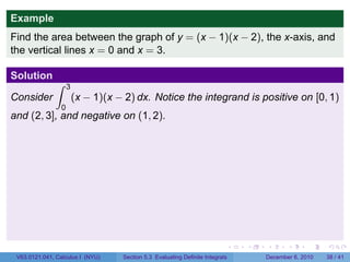 Example
Find the area between the graph of y = (x − 1)(x − 2), the x-axis, and
the vertical lines x = 0 and x = 3.

Solution
               ∫     3
Consider                 (x − 1)(x − 2) dx. Notice the integrand is positive on [0, 1)
                 0
and (2, 3], and negative on (1, 2).




                                                                            .   .   .      .      .    .

 V63.0121.041, Calculus I (NYU)     Section 5.3 Evaluating Definite Integrals       December 6, 2010   38 / 41
 
