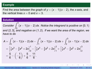 Example
Find the area between the graph of y = (x − 1)(x − 2), the x-axis, and
the vertical lines x = 0 and x = 3.

Solution
                 ∫   3
Consider                 (x − 1)(x − 2) dx. Notice the integrand is positive on [0, 1)
                 0
and (2, 3], and negative on (1, 2). If we want the area of the region, we
have to do
     ∫ 1                     ∫ 2                     ∫ 3
A=       (x − 1)(x − 2) dx −     (x − 1)(x − 2) dx +     (x − 1)(x − 2) dx
           0                                1                                       2
       [                        ]1 [               ]2 [               ]3
   =   −   1 3
           3x
                     3 2
                     2x     + 2x − 1 x3 − 3 x2 + 2x + 1 x3 − 3 x2 + 2x
                                     3    2             3    2
      (    )    0                                                     1                                   2
    5    1    5   11
   = − −     + =     .
    6    6    6    6

                                                                            .   .       .      .      .       .

 V63.0121.041, Calculus I (NYU)     Section 5.3 Evaluating Definite Integrals           December 6, 2010      38 / 41
 
