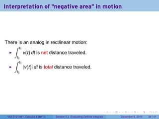 Interpretation of “negative area" in motion




There is an analog in rectlinear motion:
    ∫ t1
         v(t) dt is net distance traveled.
        t0
      ∫   t1
               |v(t)| dt is total distance traveled.
        t0




                                                                          .   .   .      .      .    .

 V63.0121.041, Calculus I (NYU)   Section 5.3 Evaluating Definite Integrals       December 6, 2010   39 / 41
 