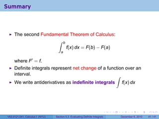 Summary



     The second Fundamental Theorem of Calculus:
                      ∫ b
                          f(x) dx = F(b) − F(a)
                                     a

     where F′ = f.
     Definite integrals represent net change of a function over an
     interval.                                        ∫
     We write antiderivatives as indefinite integrals                            f(x) dx




                                                                         .   .   .      .      .    .

V63.0121.041, Calculus I (NYU)   Section 5.3 Evaluating Definite Integrals       December 6, 2010   41 / 41
 