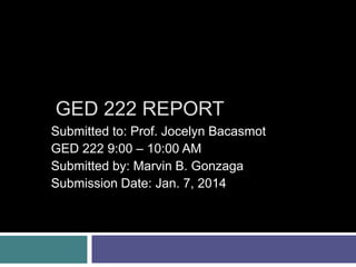 GED 222 REPORT
Submitted to: Prof. Jocelyn Bacasmot
GED 222 9:00 – 10:00 AM
Submitted by: Marvin B. Gonzaga
Submission Date: Jan. 7, 2014

 
