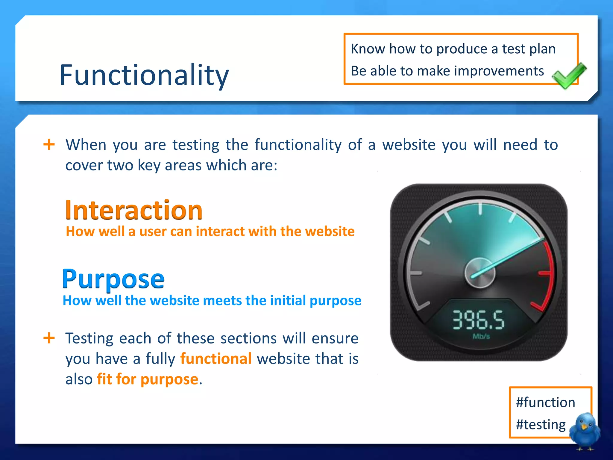Functionality
Know how to produce a test plan
Be able to make improvements
When you are testing the functionality of a website you will need to
cover two key areas which are:
#function
#testing
Interaction
How well a user can interact with the website
Purpose
How well the website meets the initial purpose
Testing each of these sections will ensure
you have a fully functional website that is
also fit for purpose.