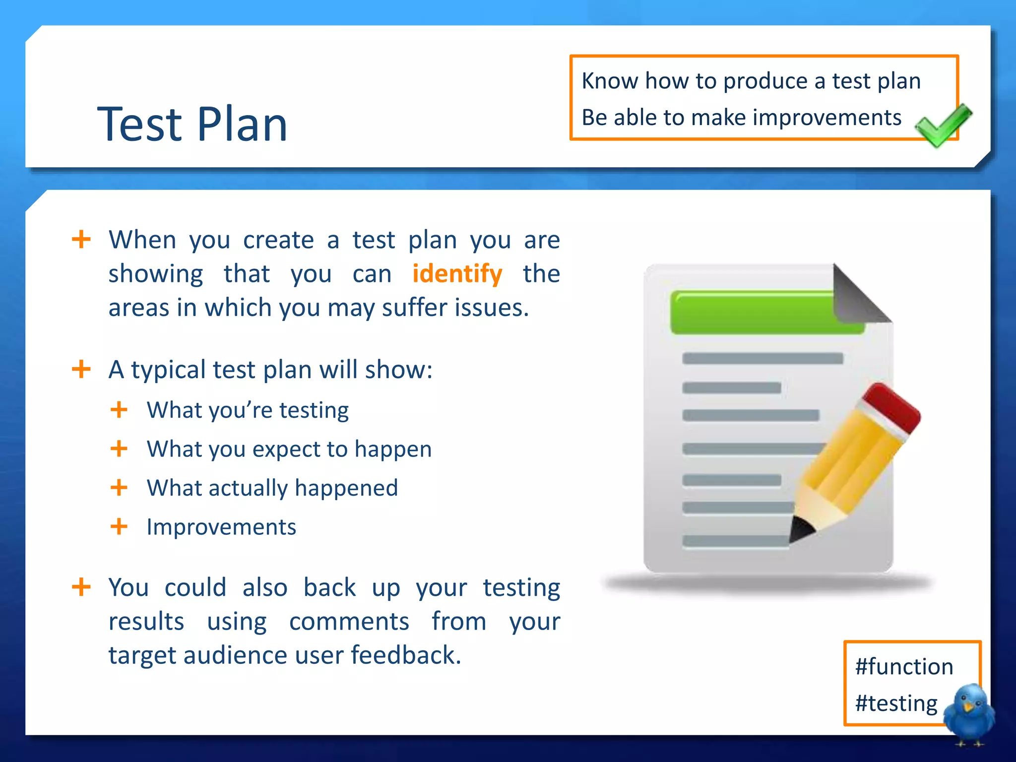 Test Plan
When you create a test plan you are
showing that you can identify the
areas in which you may suffer issues.
A typical test plan will show:
What you’re testing
What you expect to happen
What actually happened
Improvements
You could also back up your testing
results using comments from your
target audience user feedback.
Know how to produce a test plan
Be able to make improvements
#function
#testing