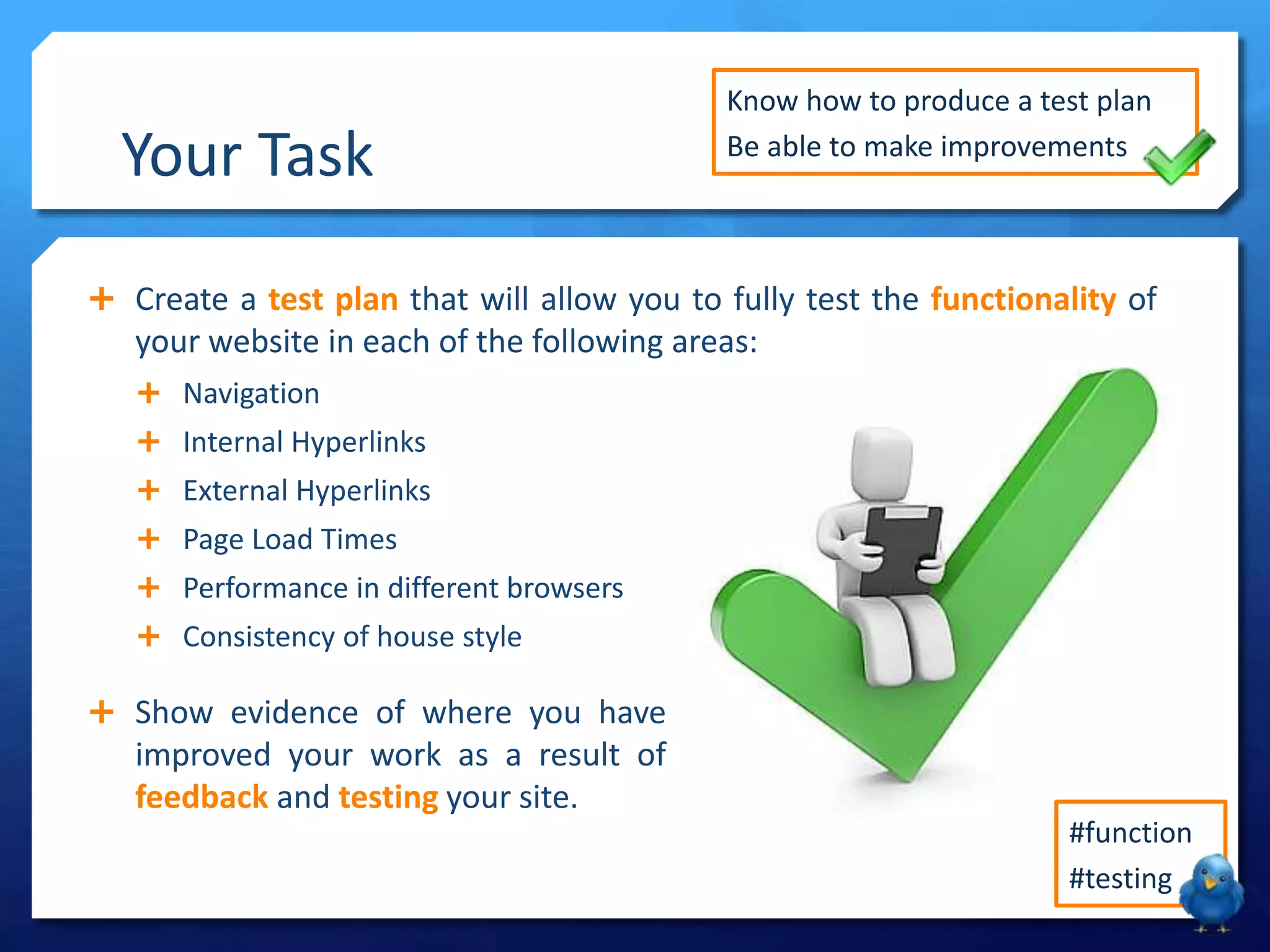 Your Task
Create a test plan that will allow you to fully test the functionality of
Navigation
Internal Hyperlinks
External Hyperlinks
Page Load Times
Performance in different browsers
Consistency of house style
Show evidence of where you have
improved your work as a result of
feedback and testing your site.
Know how to produce a test plan
Be able to make improvements
#function
#testing
your website in each of the following areas: