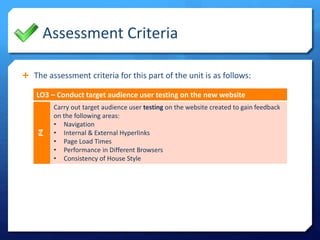 Assessment Criteria
The assessment criteria for this part of the unit is as follows:
LO3 – Conduct target audience user testing on the new website
P4
Carry out target audience user testing on the website created to gain feedback
on the following areas:
• Navigation
• Internal & External Hyperlinks
• Page Load Times
• Performance in Different Browsers
• Consistency of House Style