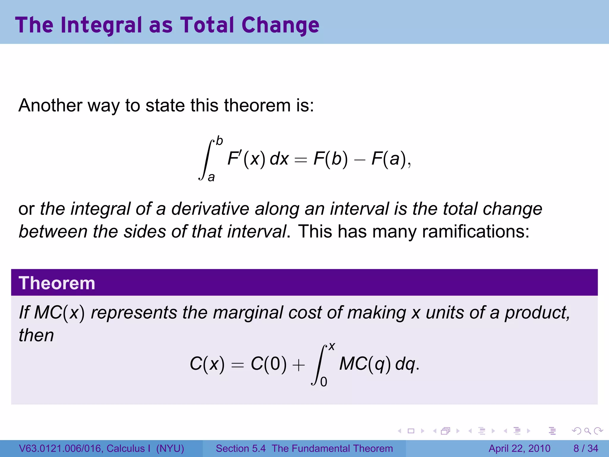 The Integral as Total Change


Another way to state this theorem is:
                                     ∫     b
                                               F′ (x) dx = F(b) − F(a),
                                       a

or the integral of a derivative along an interval is the total change
between the sides of that interval. This has many ramifications:

Theorem
If MC(x) represents the marginal cost of making x units of a product,
then                               ∫ x
                                     C(x) = C(0) +                 MC(q) dq.
                                                               0


                                                                                 .   .   .     .       .      .

V63.0121.006/016, Calculus I (NYU)         Section 5.4 The Fundamental Theorem               April 22, 2010       8 / 34
 