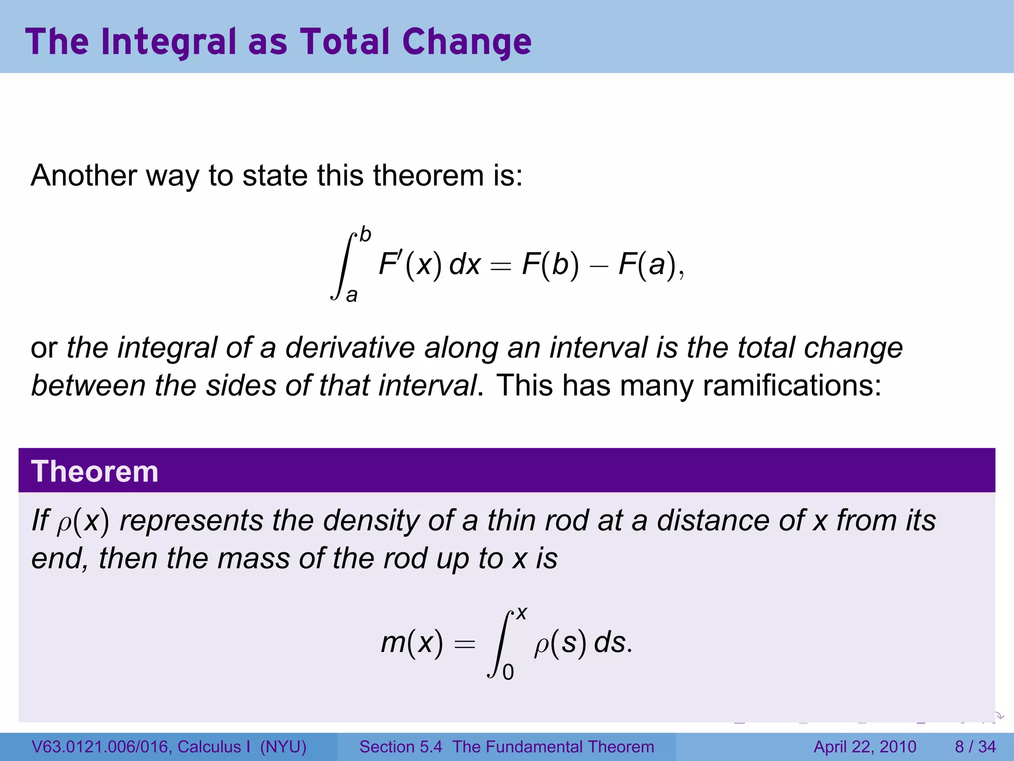 The Integral as Total Change


Another way to state this theorem is:
                                     ∫   b
                                             F′ (x) dx = F(b) − F(a),
                                     a

or the integral of a derivative along an interval is the total change
between the sides of that interval. This has many ramifications:

Theorem
If ρ(x) represents the density of a thin rod at a distance of x from its
end, then the mass of the rod up to x is
                                    ∫ x
                          m(x) =        ρ(s) ds.
                                                         0
                                                                               .   .   .     .       .      .

V63.0121.006/016, Calculus I (NYU)       Section 5.4 The Fundamental Theorem               April 22, 2010       8 / 34
 