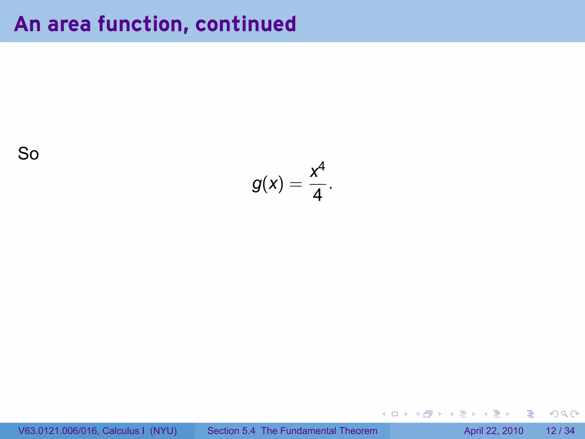 An area function, continued




So
                                                          x4
                                              g(x) =         .
                                                          4




                                                                           .   .   .      .       .     .

V63.0121.006/016, Calculus I (NYU)   Section 5.4 The Fundamental Theorem               April 22, 2010   12 / 34
 