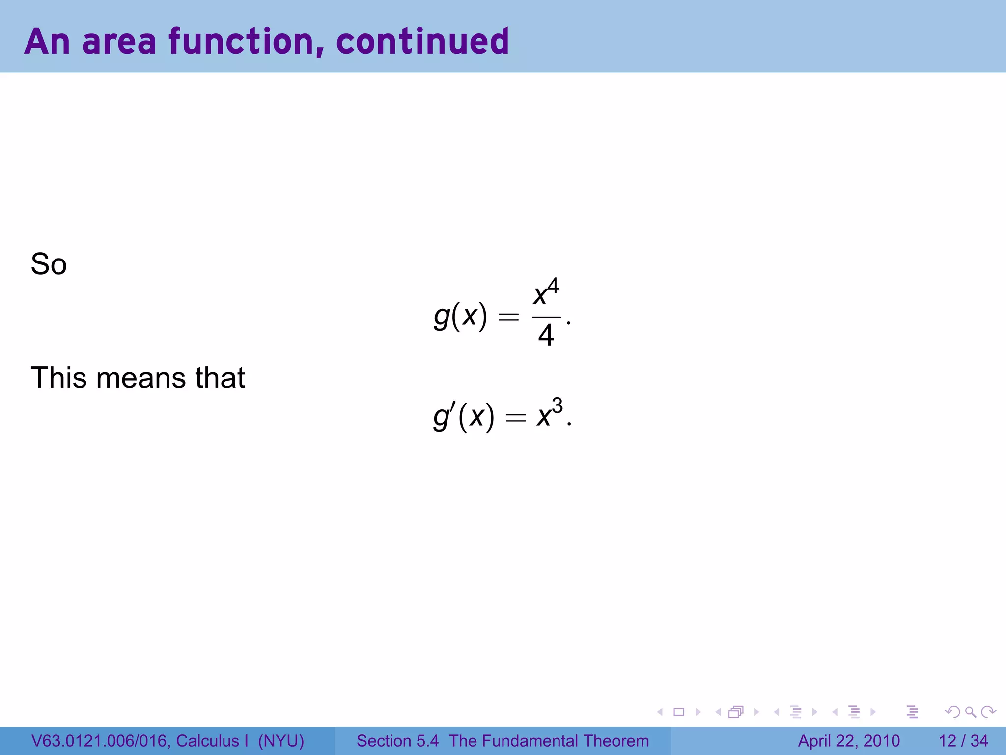 An area function, continued




So
                                                          x4
                                              g(x) =         .
                                                          4
This means that
                                              g′ (x) = x3 .




                                                                           .   .   .      .       .     .

V63.0121.006/016, Calculus I (NYU)   Section 5.4 The Fundamental Theorem               April 22, 2010   12 / 34
 