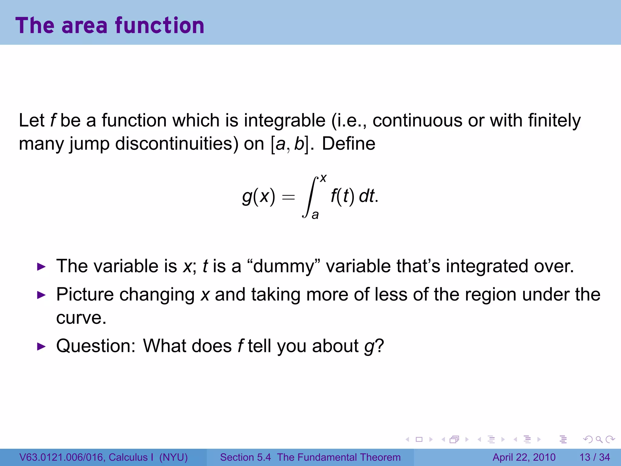 The area function


Let f be a function which is integrable (i.e., continuous or with finitely
many jump discontinuities) on [a, b]. Define
                                    ∫ x
                             g(x) =     f(t) dt.
                                                      a


       The variable is x; t is a “dummy” variable that’s integrated over.
       Picture changing x and taking more of less of the region under the
       curve.
       Question: What does f tell you about g?



                                                                           .   .   .      .       .     .

V63.0121.006/016, Calculus I (NYU)   Section 5.4 The Fundamental Theorem               April 22, 2010   13 / 34
 