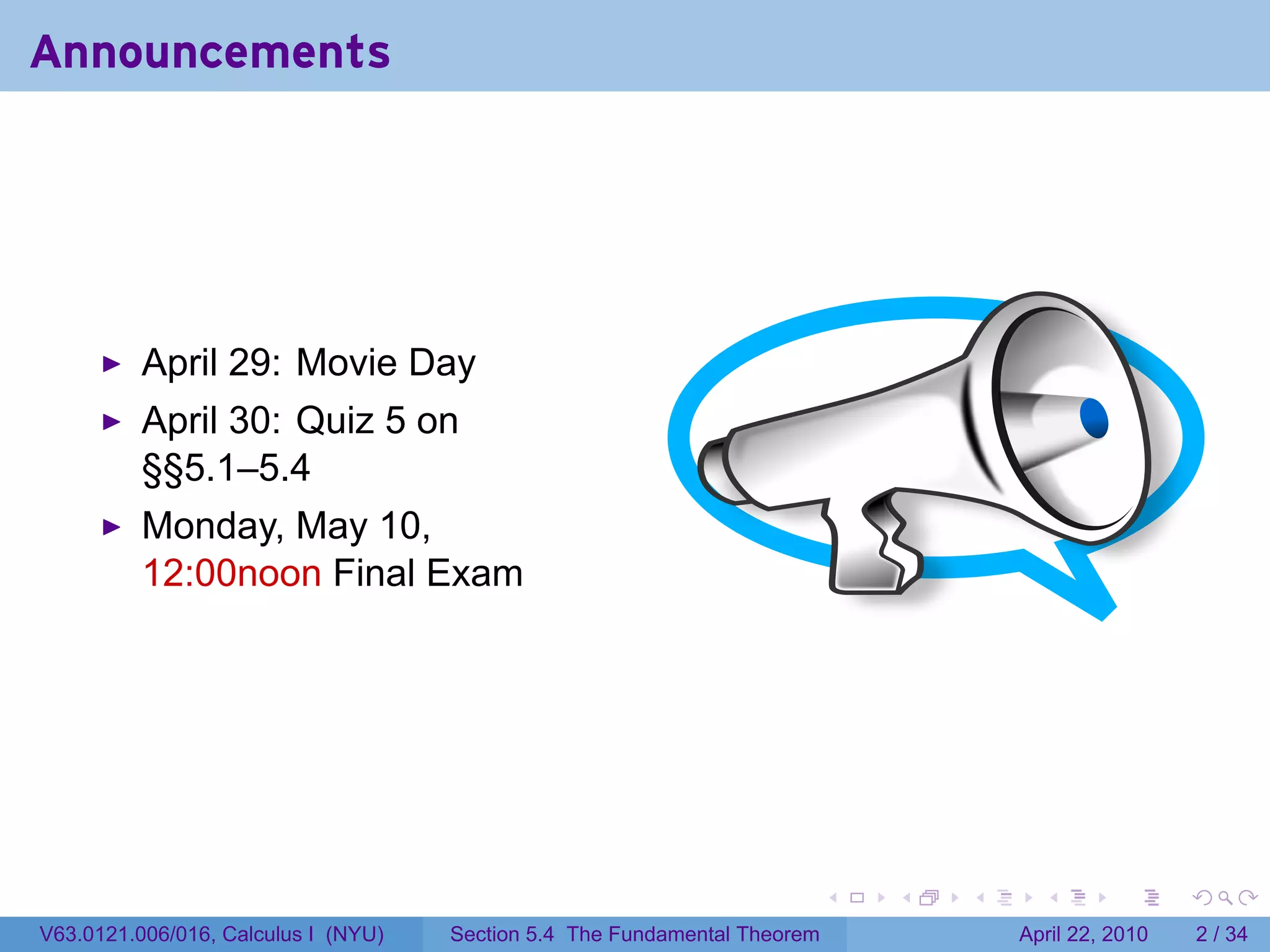 Announcements




          April 29: Movie Day
          April 30: Quiz 5 on
          §§5.1–5.4
          Monday, May 10,
          12:00noon Final Exam




                                                                           .   .   .     .       .      .

V63.0121.006/016, Calculus I (NYU)   Section 5.4 The Fundamental Theorem               April 22, 2010       2 / 34
 