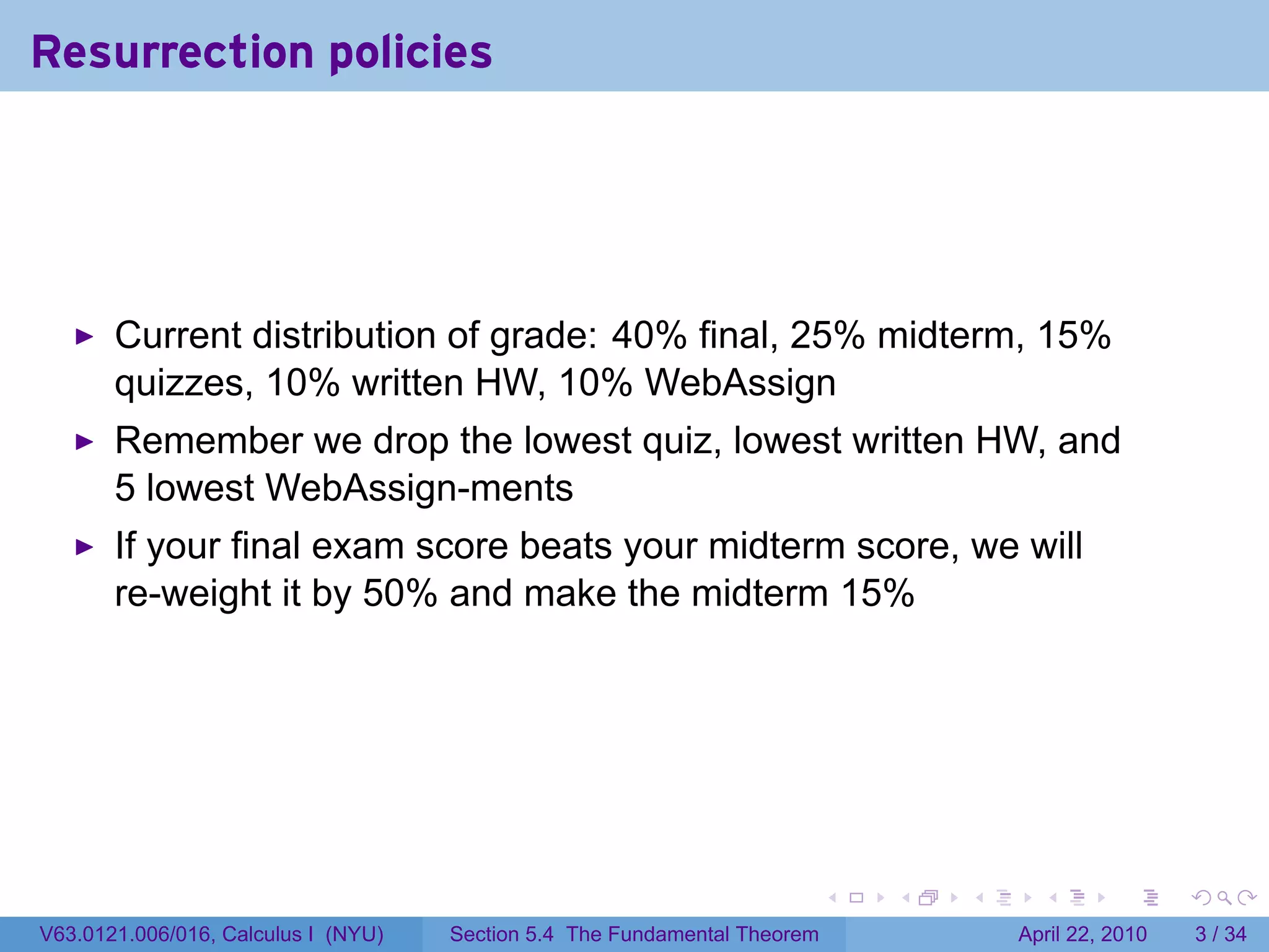 Resurrection policies




       Current distribution of grade: 40% final, 25% midterm, 15%
       quizzes, 10% written HW, 10% WebAssign
       Remember we drop the lowest quiz, lowest written HW, and
       5 lowest WebAssign-ments
       If your final exam score beats your midterm score, we will
       re-weight it by 50% and make the midterm 15%




                                                                           .   .   .     .       .      .

V63.0121.006/016, Calculus I (NYU)   Section 5.4 The Fundamental Theorem               April 22, 2010       3 / 34
 