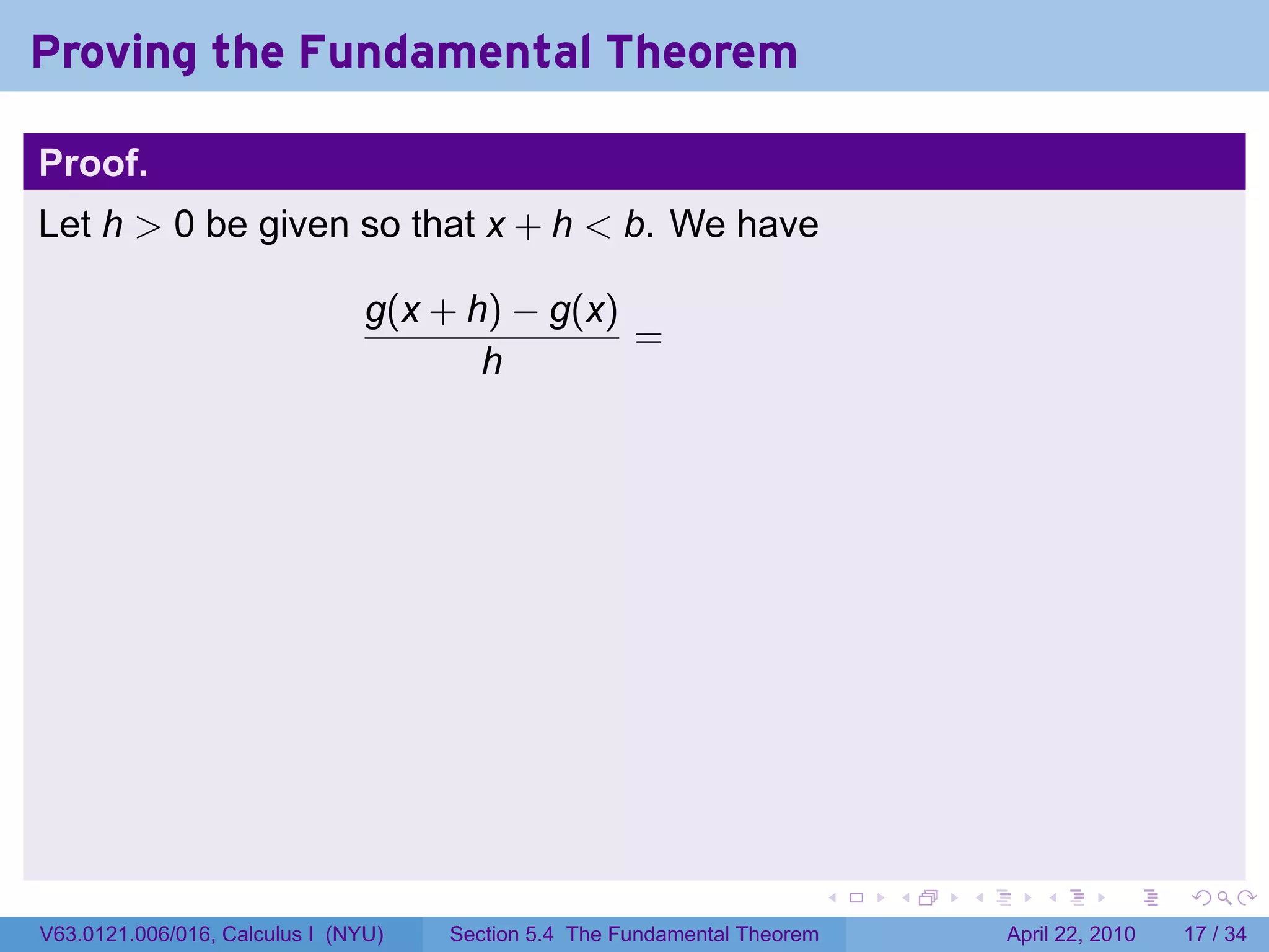 Proving the Fundamental Theorem

Proof.
Let h > 0 be given so that x + h < b. We have

                                g(x + h) − g(x)
                                                =
                                       h




                                                                           .   .   .      .       .     .

V63.0121.006/016, Calculus I (NYU)   Section 5.4 The Fundamental Theorem               April 22, 2010   17 / 34
 