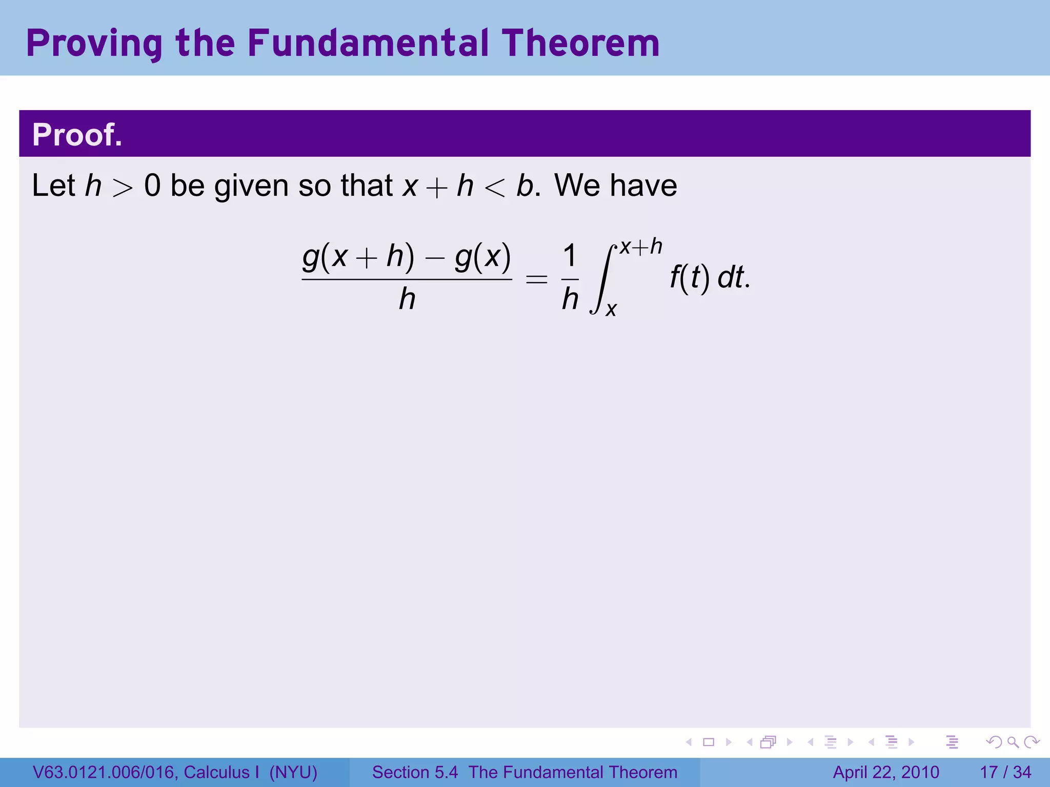 Proving the Fundamental Theorem

Proof.
Let h > 0 be given so that x + h < b. We have
                                                             ∫
                                g(x + h) − g(x)   1                x+h
                                                =                        f(t) dt.
                                       h          h            x




                                                                           .   .    .      .       .     .

V63.0121.006/016, Calculus I (NYU)   Section 5.4 The Fundamental Theorem                April 22, 2010   17 / 34
 