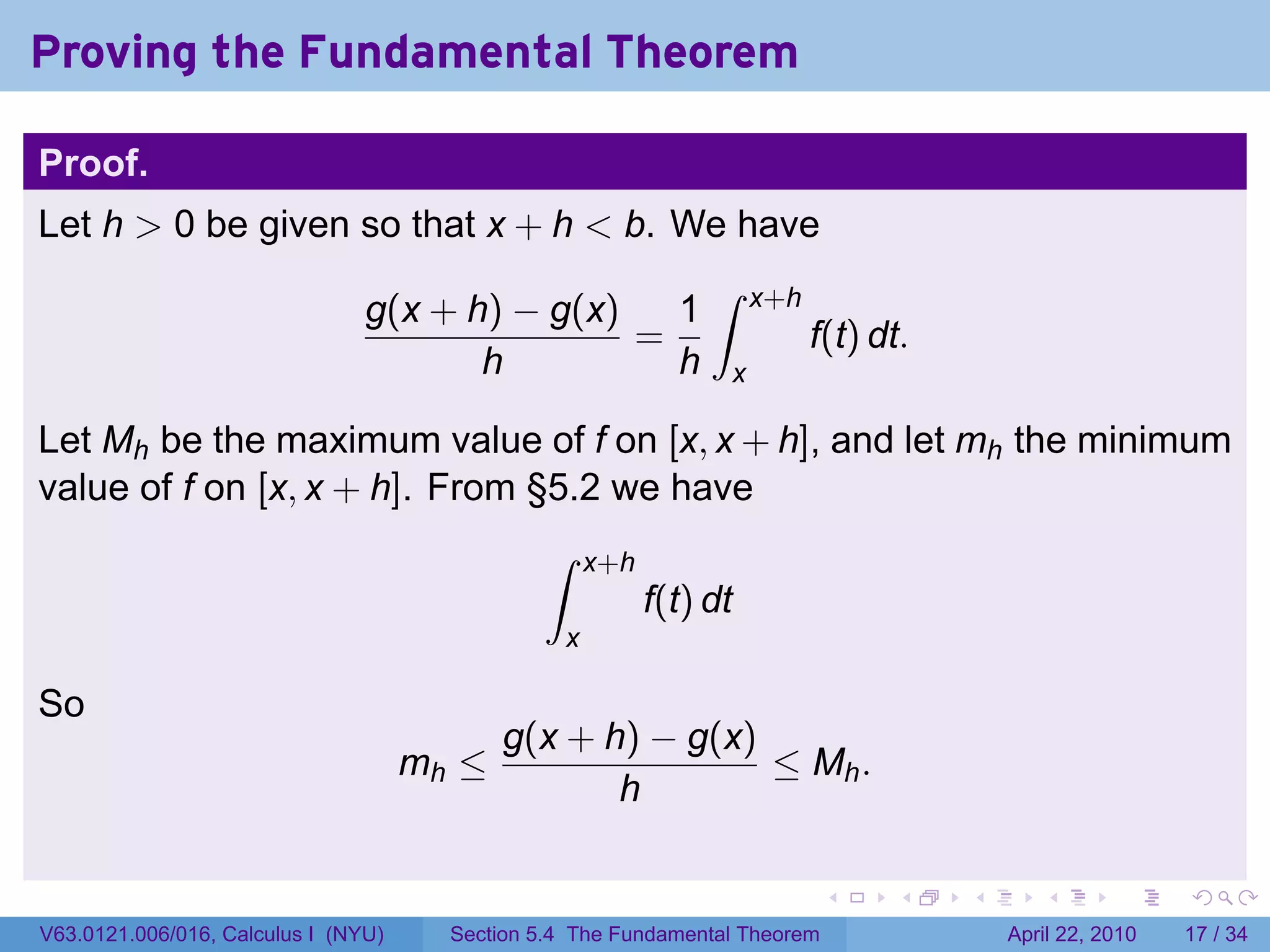 Proving the Fundamental Theorem

Proof.
Let h > 0 be given so that x + h < b. We have
                                                                ∫
                                g(x + h) − g(x)   1                  x+h
                                                =                          f(t) dt.
                                       h          h              x

Let Mh be the maximum value of f on [x, x + h], and let mh the minimum
value of f on [x, x + h]. From §5.2 we have
                                               ∫     x+h
                                                           f(t) dt
                                                 x

So
                                            g(x + h) − g(x)
                                     mh ≤                   ≤ Mh .
                                                   h

                                                                             .   .    .      .       .     .

V63.0121.006/016, Calculus I (NYU)     Section 5.4 The Fundamental Theorem                April 22, 2010   17 / 34
 