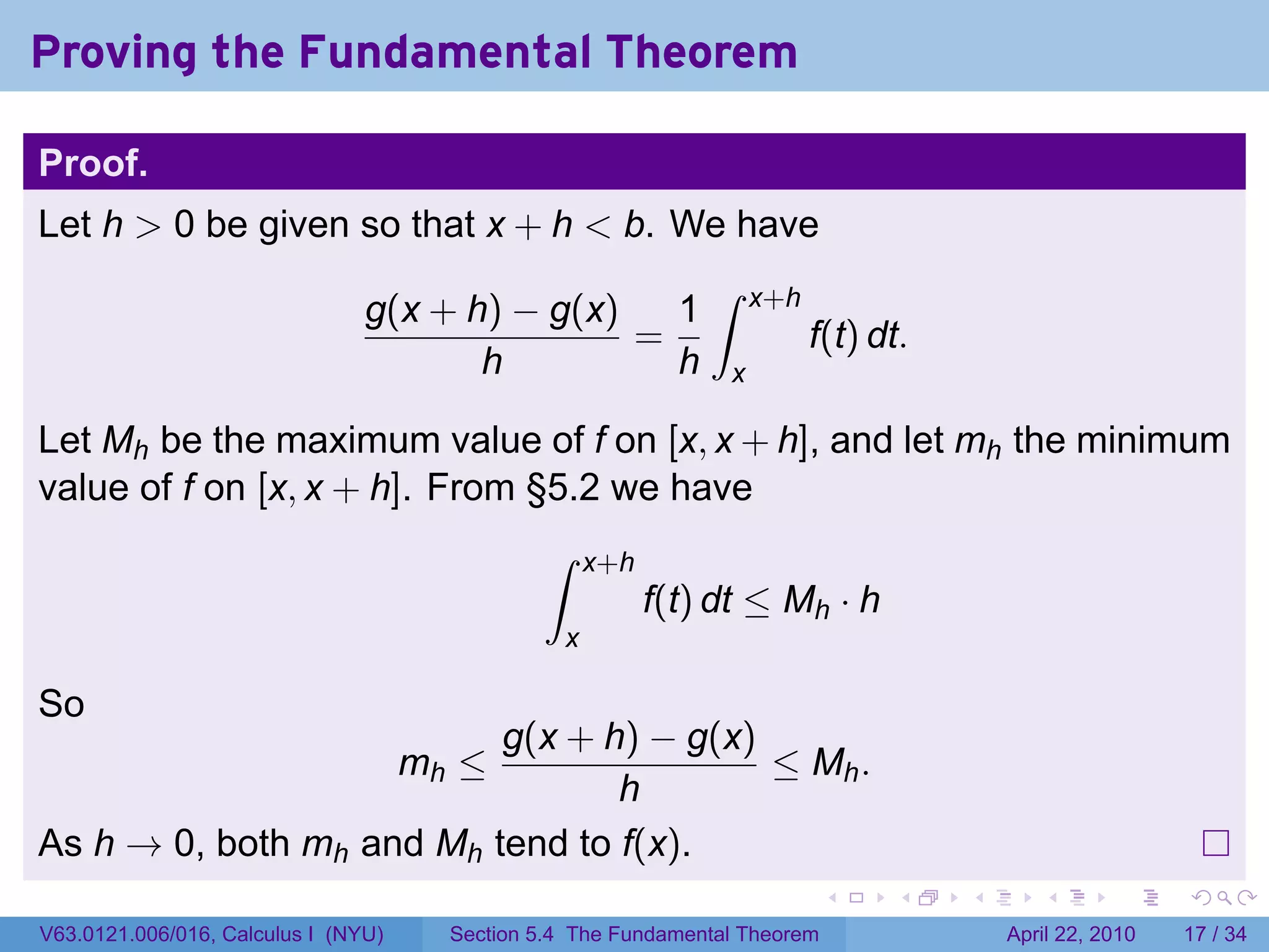Proving the Fundamental Theorem

Proof.
Let h > 0 be given so that x + h < b. We have
                                                               ∫
                                g(x + h) − g(x)   1                  x+h
                                                =                          f(t) dt.
                                       h          h              x

Let Mh be the maximum value of f on [x, x + h], and let mh the minimum
value of f on [x, x + h]. From §5.2 we have
                                               ∫     x+h
                                                           f(t) dt ≤ Mh · h
                                                 x

So
                          g(x + h) − g(x)
                                     mh ≤ ≤ Mh .
                                 h
As h → 0, both mh and Mh tend to f(x).
                                                                             .   .    .      .       .     .

V63.0121.006/016, Calculus I (NYU)     Section 5.4 The Fundamental Theorem                April 22, 2010   17 / 34
 