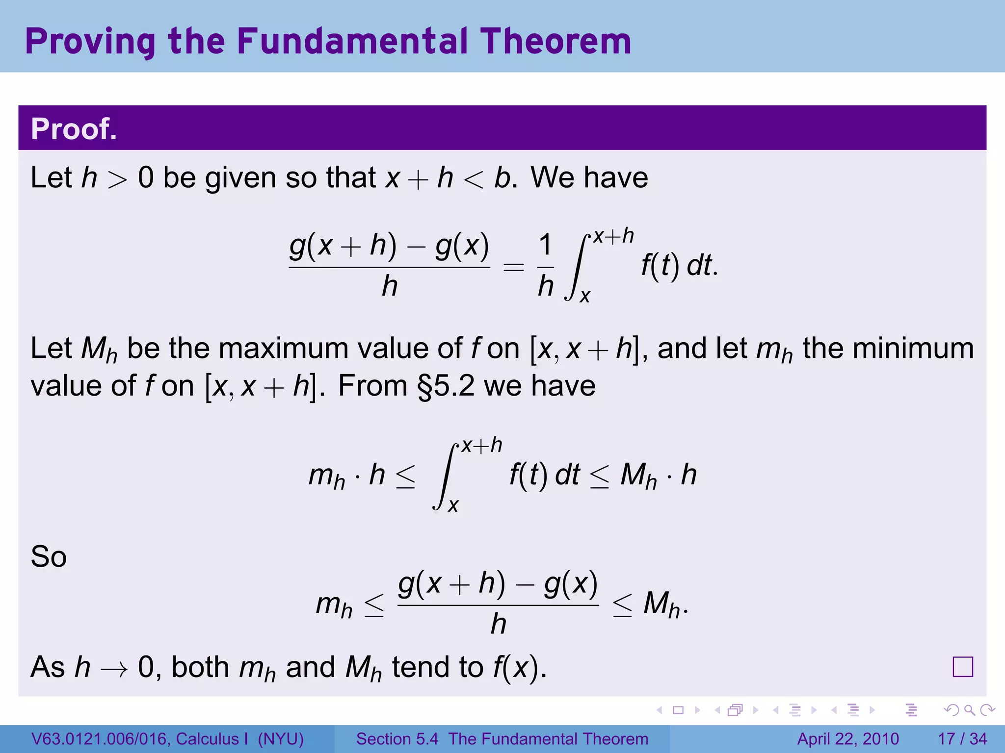 Proving the Fundamental Theorem

Proof.
Let h > 0 be given so that x + h < b. We have
                                                                ∫
                                g(x + h) − g(x)   1                   x+h
                                                =                           f(t) dt.
                                       h          h               x

Let Mh be the maximum value of f on [x, x + h], and let mh the minimum
value of f on [x, x + h]. From §5.2 we have
                                                ∫     x+h
                                     mh · h ≤               f(t) dt ≤ Mh · h
                                                  x

So
                          g(x + h) − g(x)
                                     mh ≤ ≤ Mh .
                                 h
As h → 0, both mh and Mh tend to f(x).
                                                                              .   .    .      .       .     .

V63.0121.006/016, Calculus I (NYU)      Section 5.4 The Fundamental Theorem                April 22, 2010   17 / 34
 