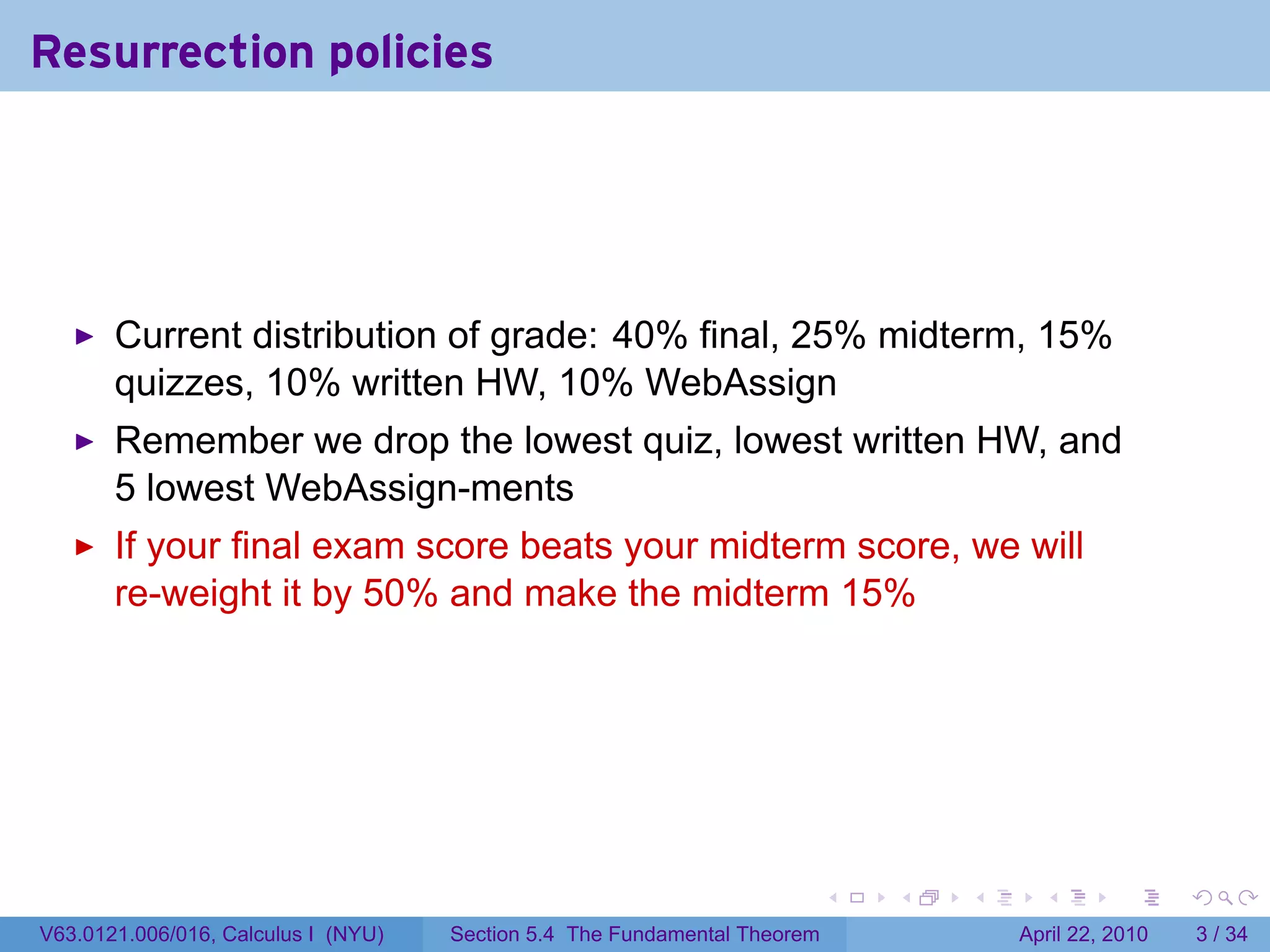Resurrection policies




       Current distribution of grade: 40% final, 25% midterm, 15%
       quizzes, 10% written HW, 10% WebAssign
       Remember we drop the lowest quiz, lowest written HW, and
       5 lowest WebAssign-ments
       If your final exam score beats your midterm score, we will
       re-weight it by 50% and make the midterm 15%




                                                                           .   .   .     .       .      .

V63.0121.006/016, Calculus I (NYU)   Section 5.4 The Fundamental Theorem               April 22, 2010       3 / 34
 