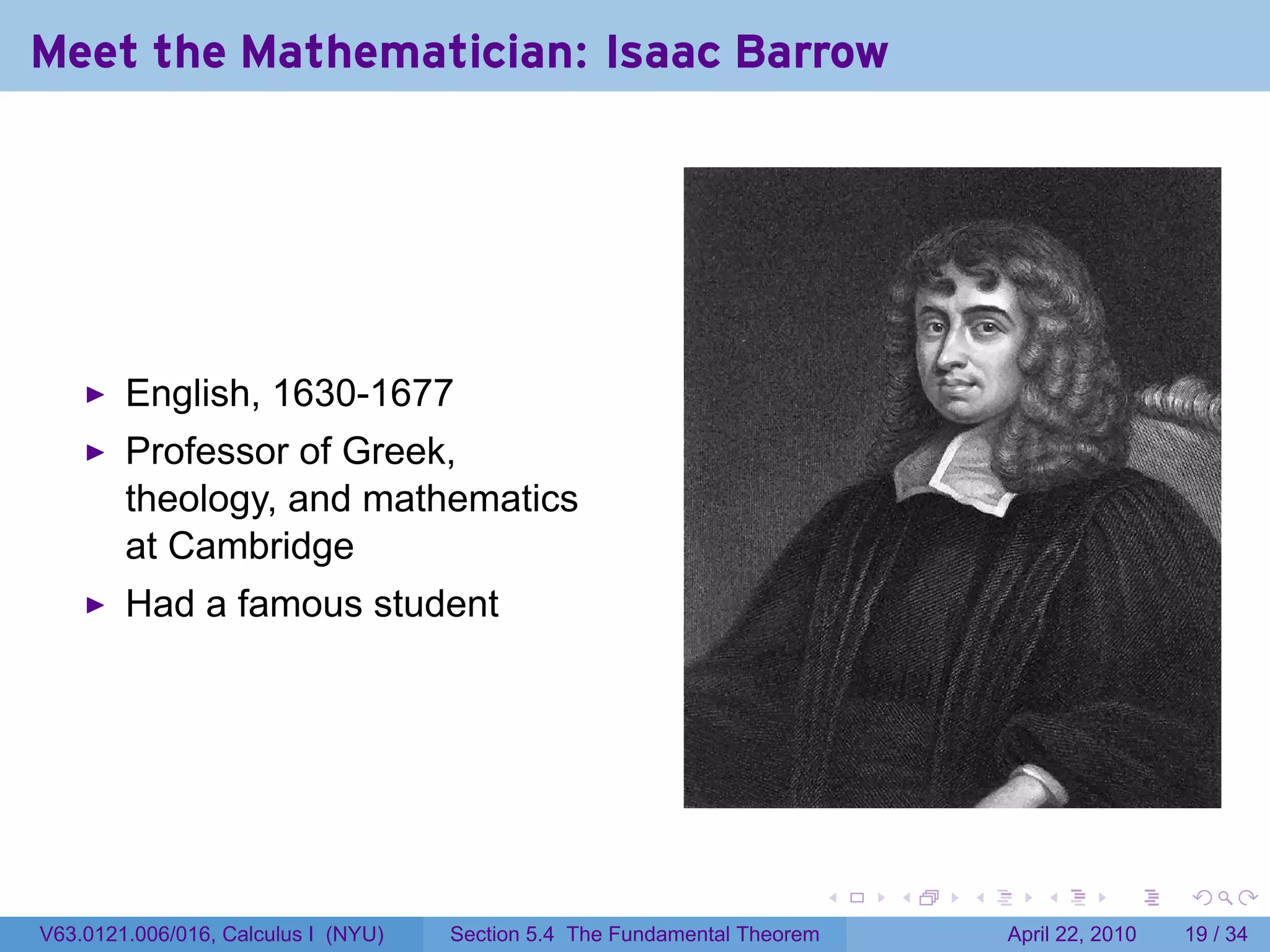 Meet the Mathematician: Isaac Barrow




        English, 1630-1677
        Professor of Greek,
        theology, and mathematics
        at Cambridge
        Had a famous student




                                                                           .   .   .      .       .     .

V63.0121.006/016, Calculus I (NYU)   Section 5.4 The Fundamental Theorem               April 22, 2010   19 / 34
 