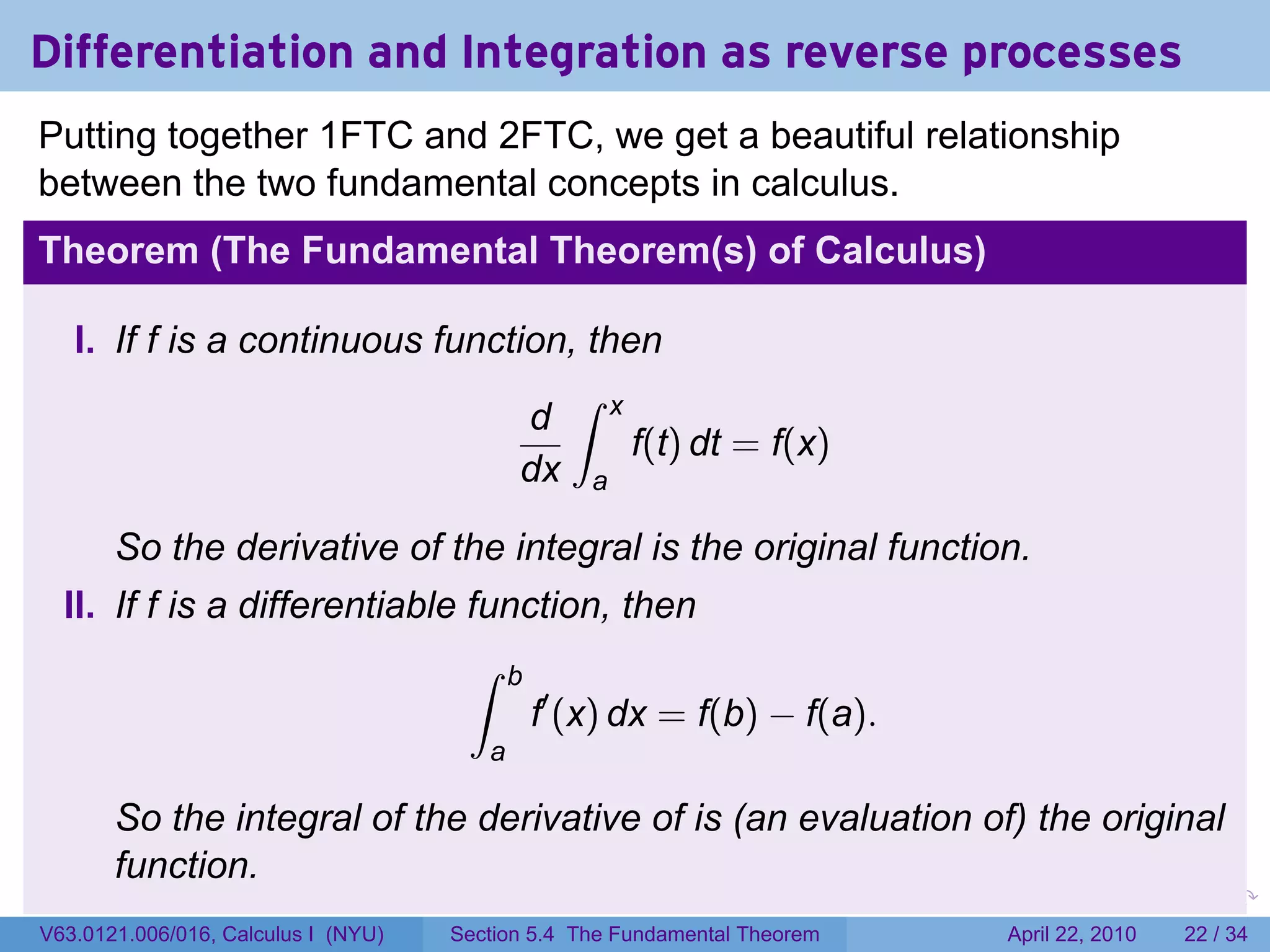 Differentiation and Integration as reverse processes
Putting together 1FTC and 2FTC, we get a beautiful relationship
between the two fundamental concepts in calculus.
Theorem (The Fundamental Theorem(s) of Calculus)

   I. If f is a continuous function, then
                                   ∫ x
                                 d
                                        f(t) dt = f(x)
                                 dx a

       So the derivative of the integral is the original function.
  II. If f is a differentiable function, then
                               ∫ b
                                   f′ (x) dx = f(b) − f(a).
                                        a

       So the integral of the derivative of is (an evaluation of) the original
       function.
                                                                           .   .   .      .       .     .

V63.0121.006/016, Calculus I (NYU)   Section 5.4 The Fundamental Theorem               April 22, 2010   22 / 34
 