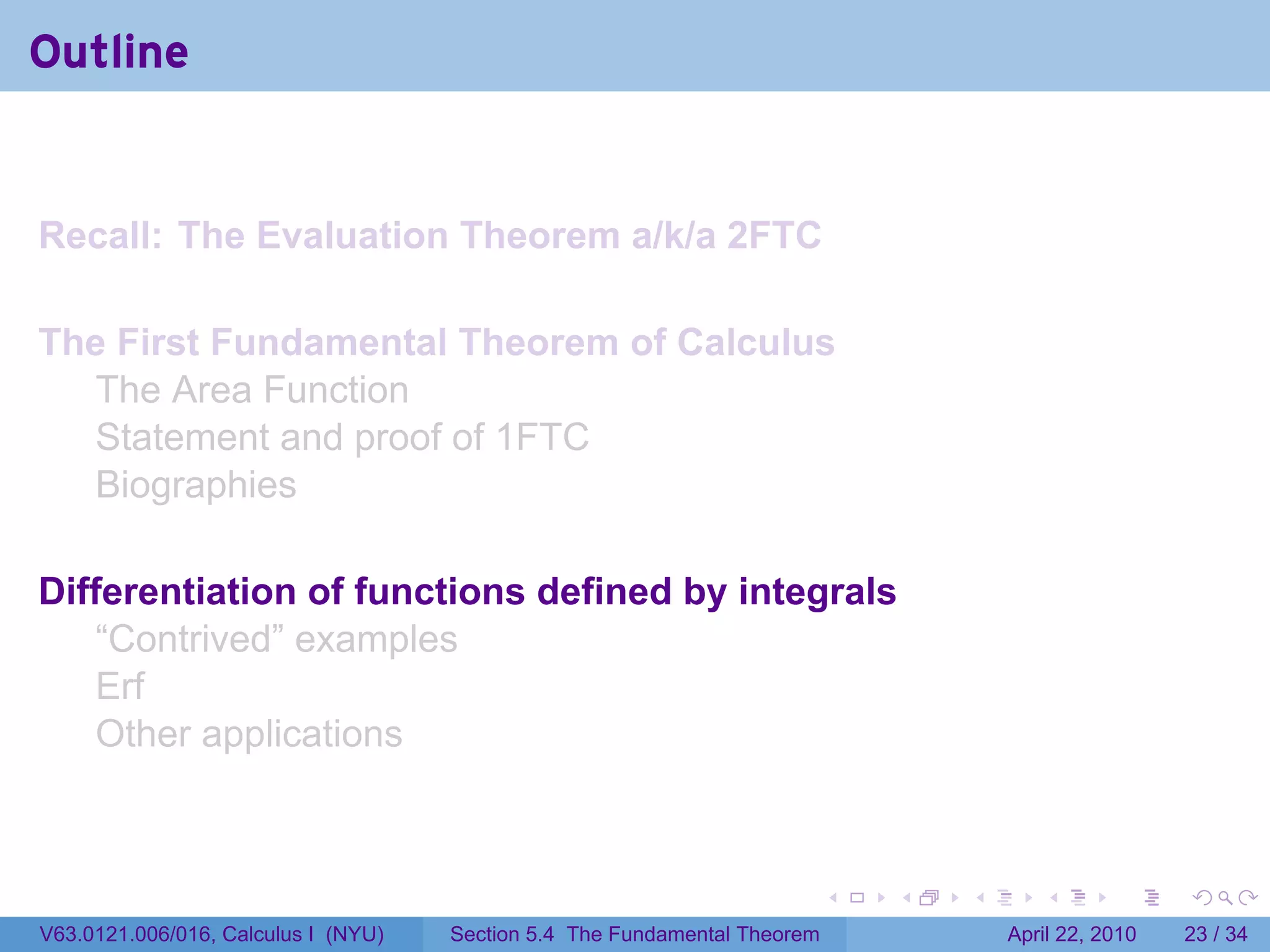 Outline


Recall: The Evaluation Theorem a/k/a 2FTC

The First Fundamental Theorem of Calculus
  The Area Function
  Statement and proof of 1FTC
  Biographies

Differentiation of functions defined by integrals
    “Contrived” examples
    Erf
    Other applications



                                                                           .   .   .      .       .     .

V63.0121.006/016, Calculus I (NYU)   Section 5.4 The Fundamental Theorem               April 22, 2010   23 / 34
 