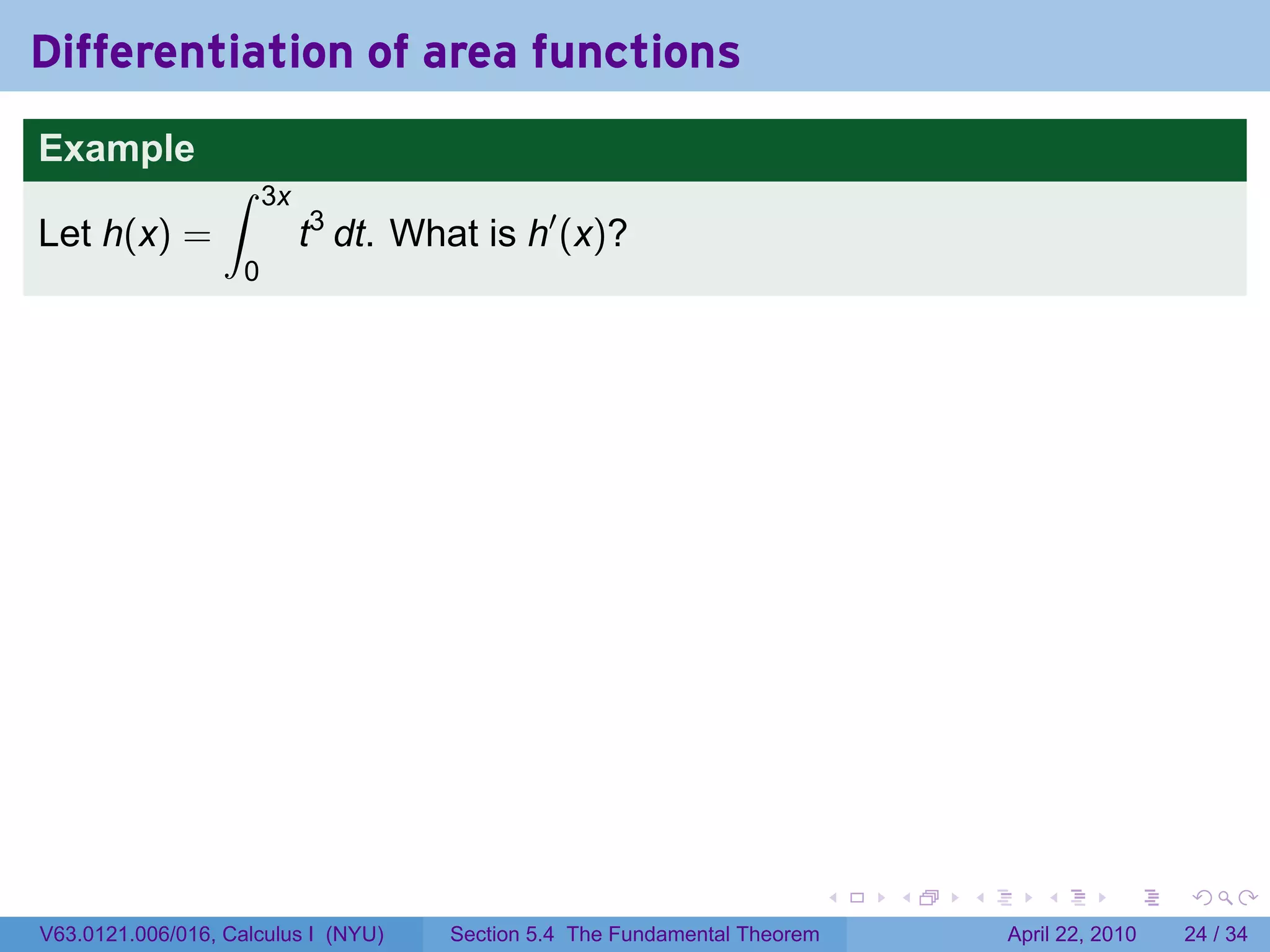 Differentiation of area functions
Example
                  ∫     3x
Let h(x) =                   t3 dt. What is h′ (x)?
                    0




                                                                             .   .   .      .       .     .

V63.0121.006/016, Calculus I (NYU)     Section 5.4 The Fundamental Theorem               April 22, 2010   24 / 34
 