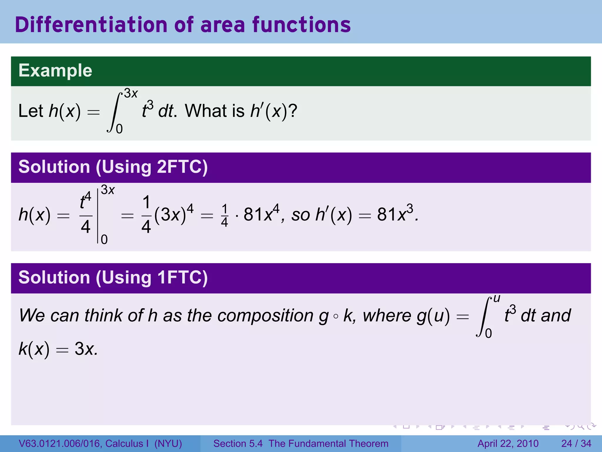 Differentiation of area functions
Example
                  ∫       3x
Let h(x) =                     t3 dt. What is h′ (x)?
                      0

Solution (Using 2FTC)
                 3x
       t4                      1
h(x) =                =          (3x)4 =   1
                                           4   · 81x4 , so h′ (x) = 81x3 .
       4                       4
                 0

Solution (Using 1FTC)
                                                                                           ∫    u
We can think of h as the composition g k, where g(u) =          ◦                                   t3 dt and
                                                                                            0
k(x) = 3x.



                                                                               .   .   .        .      .    .

V63.0121.006/016, Calculus I (NYU)       Section 5.4 The Fundamental Theorem               April 22, 2010   24 / 34
 