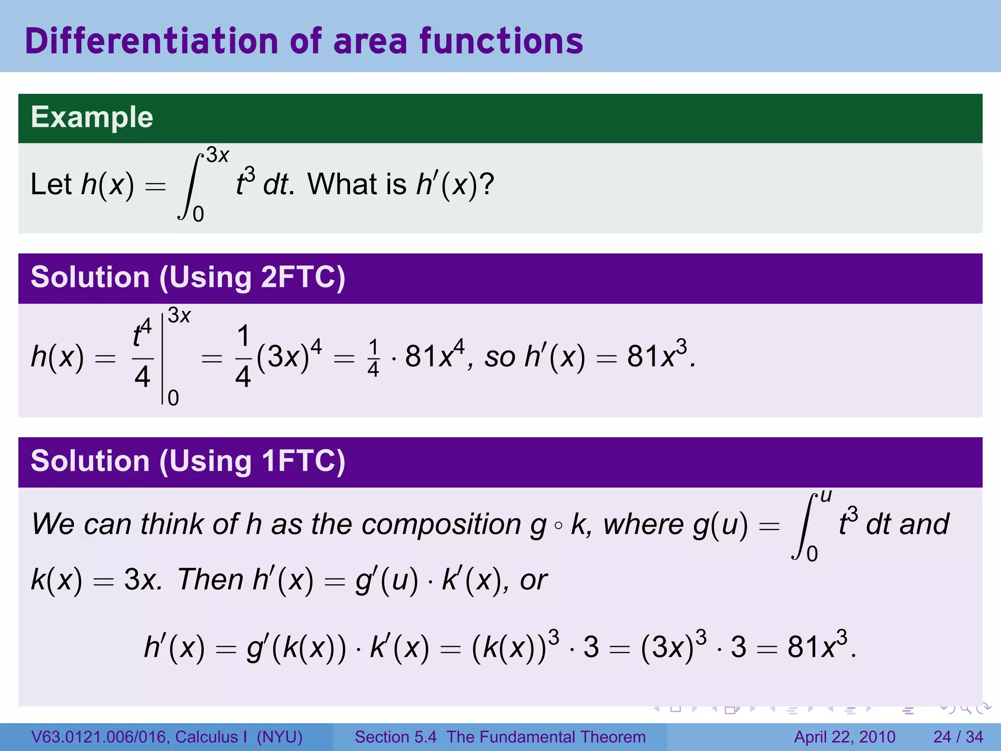 Differentiation of area functions
Example
                  ∫       3x
Let h(x) =                     t3 dt. What is h′ (x)?
                      0

Solution (Using 2FTC)
                 3x
       t4                      1
h(x) =                =          (3x)4 =   1
                                           4   · 81x4 , so h′ (x) = 81x3 .
       4                       4
                 0

Solution (Using 1FTC)
                                                                                           ∫    u
We can think of h as the composition g k, where g(u) =          ◦                                   t3 dt and
                                                                                            0
k(x) = 3x. Then h′ (x) = g′ (u) · k′ (x), or

              h′ (x) = g′ (k(x)) · k′ (x) = (k(x))3 · 3 = (3x)3 · 3 = 81x3 .
                                                                               .   .   .        .      .    .

V63.0121.006/016, Calculus I (NYU)       Section 5.4 The Fundamental Theorem               April 22, 2010   24 / 34
 