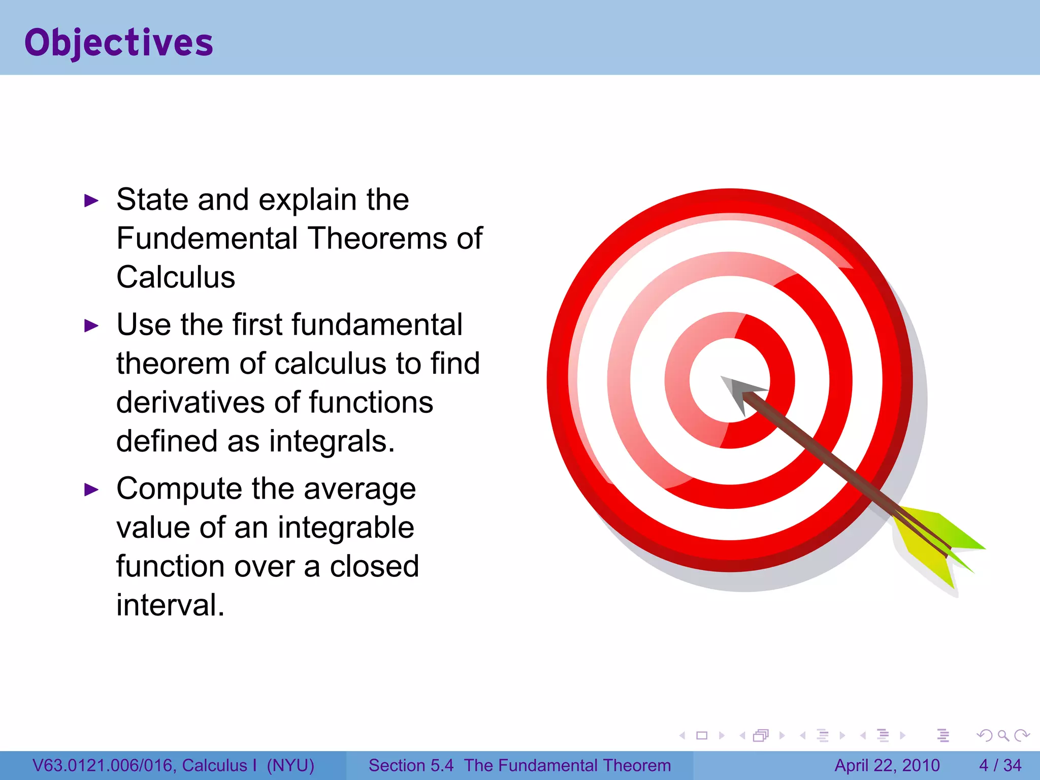 Objectives


          State and explain the
          Fundemental Theorems of
          Calculus
          Use the first fundamental
          theorem of calculus to find
          derivatives of functions
          defined as integrals.
          Compute the average
          value of an integrable
          function over a closed
          interval.



                                                                           .   .   .     .       .      .

V63.0121.006/016, Calculus I (NYU)   Section 5.4 The Fundamental Theorem               April 22, 2010       4 / 34
 
