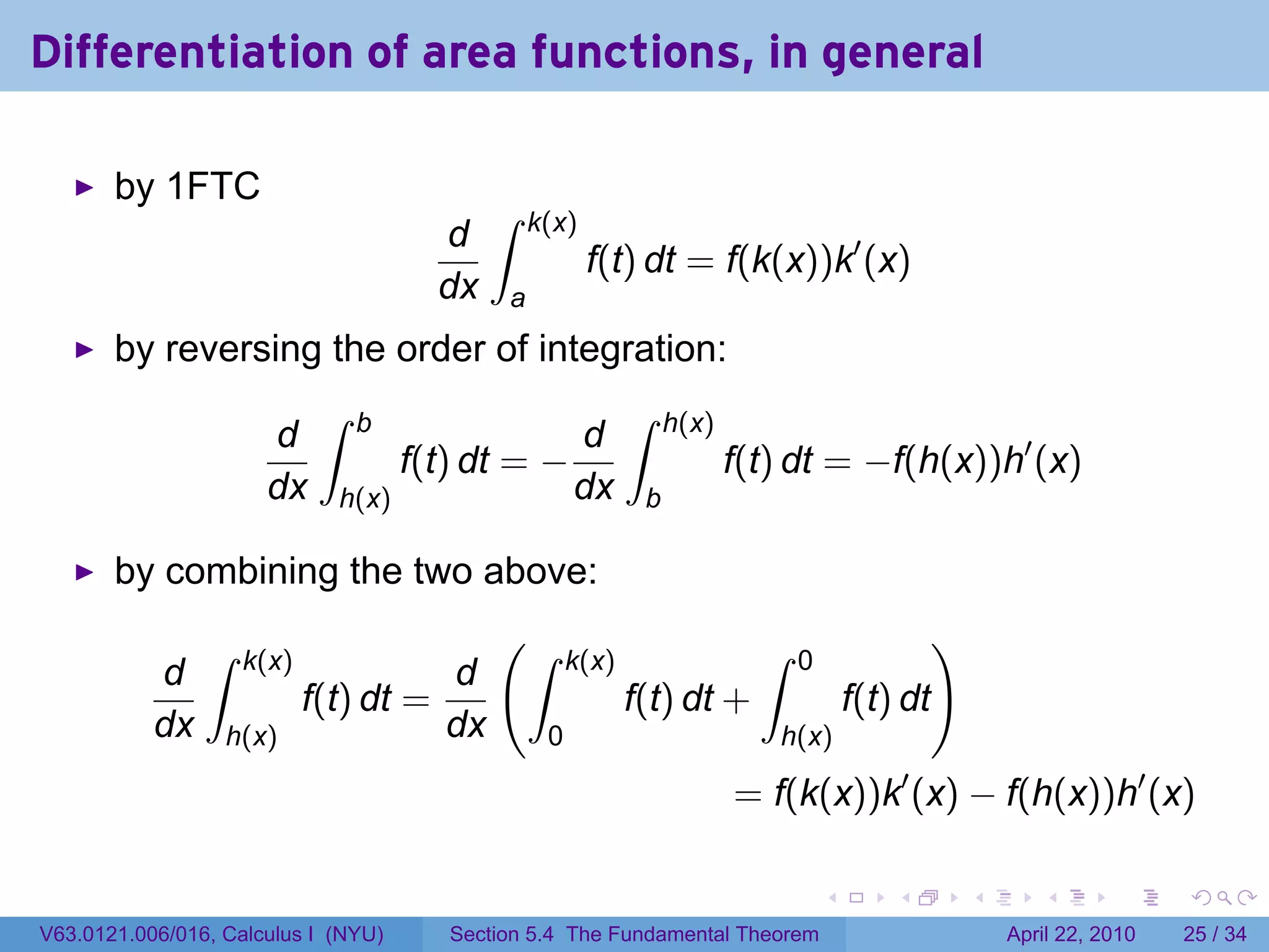 Differentiation of area functions, in general

       by 1FTC
                                            ∫    k(x)
                                       d
                                                        f(t) dt = f(k(x))k′ (x)
                                       dx    a
       by reversing the order of integration:
                            ∫   b                            ∫    h(x)
                      d                               d
                                     f(t) dt = −                         f(t) dt = −f(h(x))h′ (x)
                      dx     h(x)                     dx      b

       by combining the two above:
                ∫                           (∫                             ∫                     )
                    k(x)                              k(x)                     0
           d                         d
                           f(t) dt =                         f(t) dt +                 f(t) dt
           dx     h(x)               dx           0                         h(x)

                                                                         = f(k(x))k′ (x) − f(h(x))h′ (x)

                                                                                   .       .         .      .       .     .

V63.0121.006/016, Calculus I (NYU)      Section 5.4 The Fundamental Theorem                              April 22, 2010   25 / 34
 