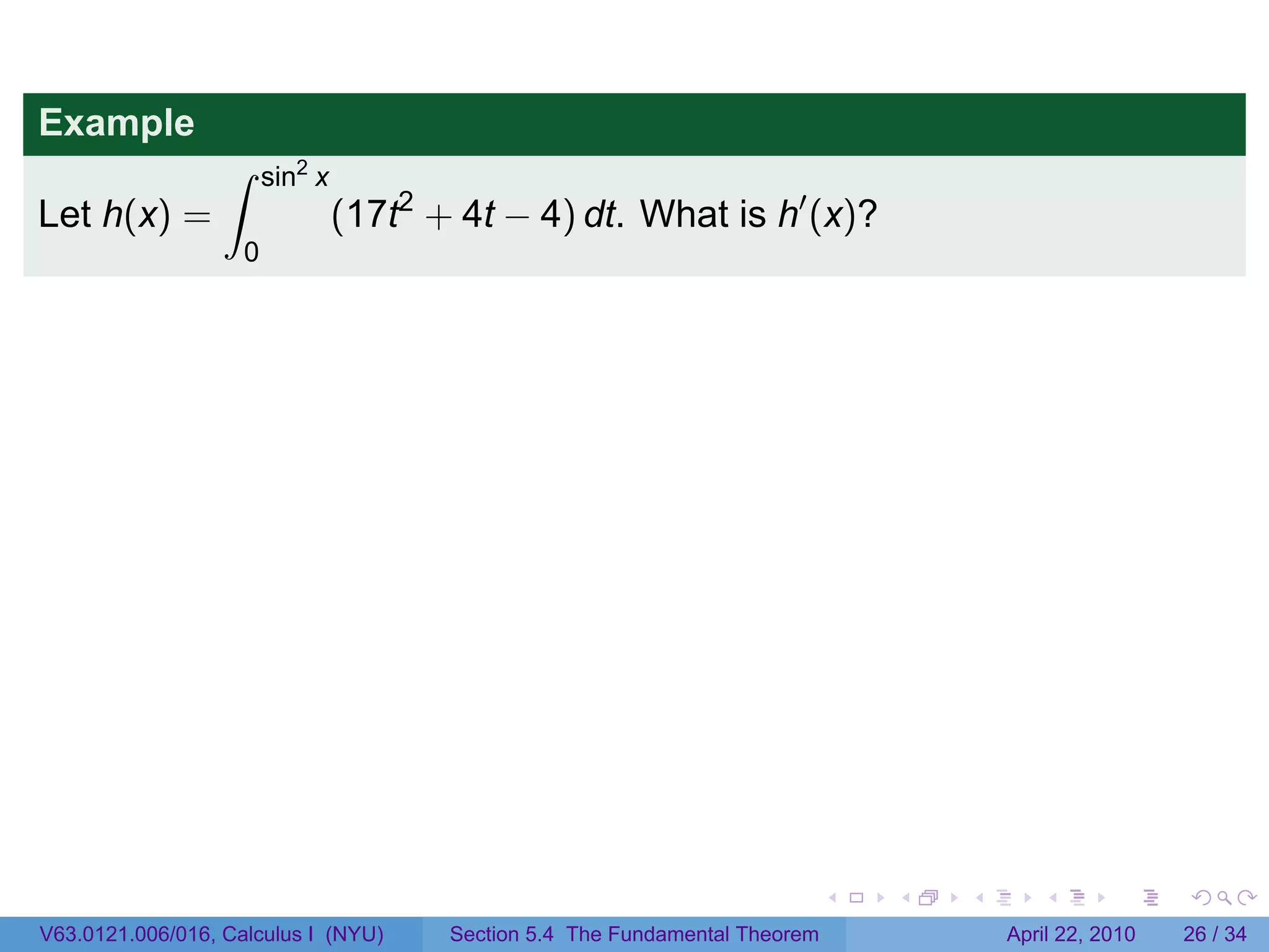 Example
                  ∫     sin2 x
Let h(x) =                       (17t2 + 4t − 4) dt. What is h′ (x)?
                    0




                                                                              .   .   .      .       .     .

V63.0121.006/016, Calculus I (NYU)      Section 5.4 The Fundamental Theorem               April 22, 2010   26 / 34
 