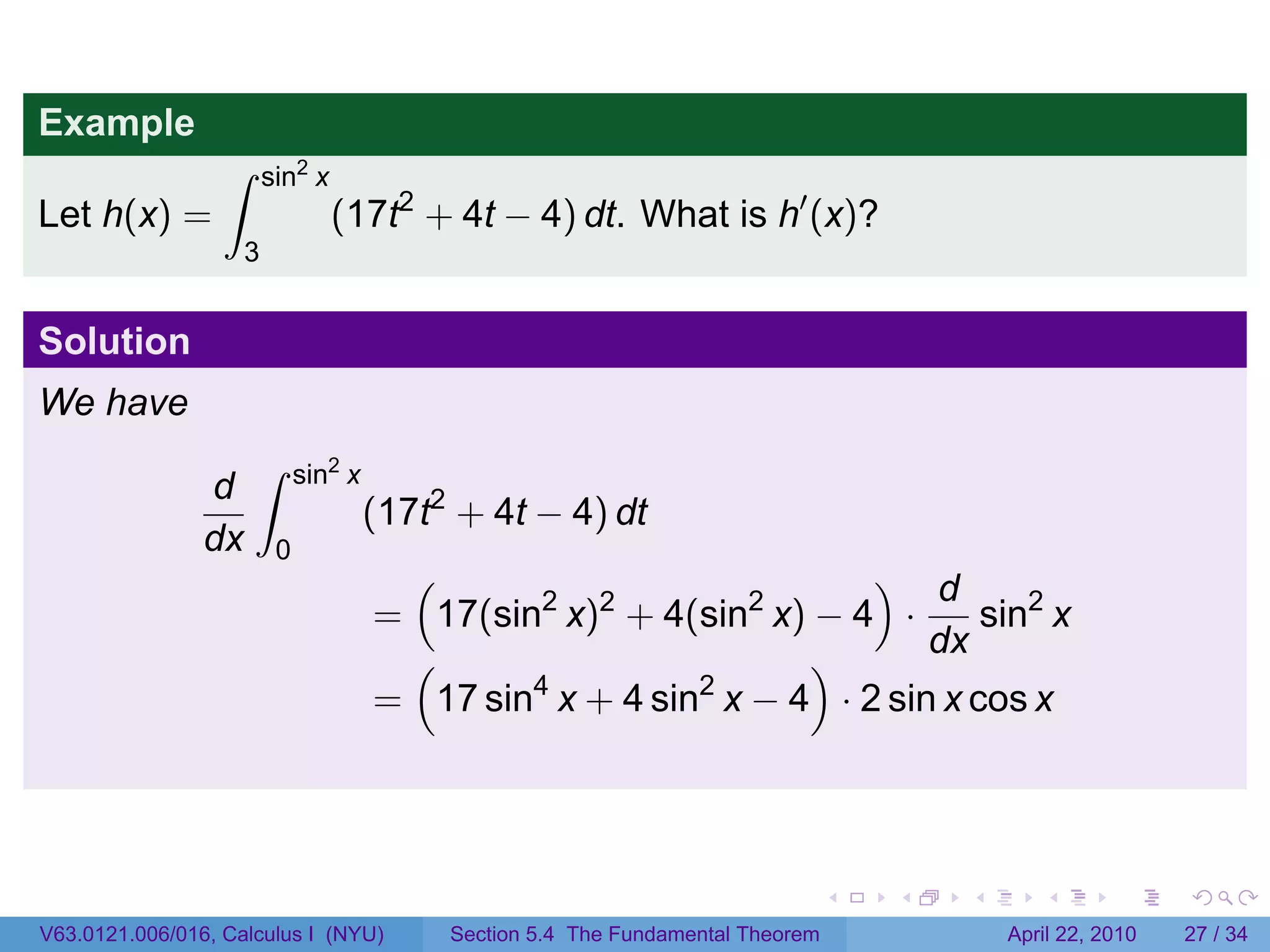 Example
                  ∫      sin2 x
Let h(x) =                        (17t2 + 4t − 4) dt. What is h′ (x)?
                     3


Solution
We have
                      ∫       sin2 x
                d
                                       (17t2 + 4t − 4) dt
                dx        0
                                        (                            ) d
                                       = 17(sin2 x)2 + 4(sin2 x) − 4 ·       sin2 x
                                        (                        )       dx
                                       = 17 sin4 x + 4 sin2 x − 4 · 2 sin x cos x




                                                                                  .   .   .      .       .     .

V63.0121.006/016, Calculus I (NYU)          Section 5.4 The Fundamental Theorem               April 22, 2010   27 / 34
 
