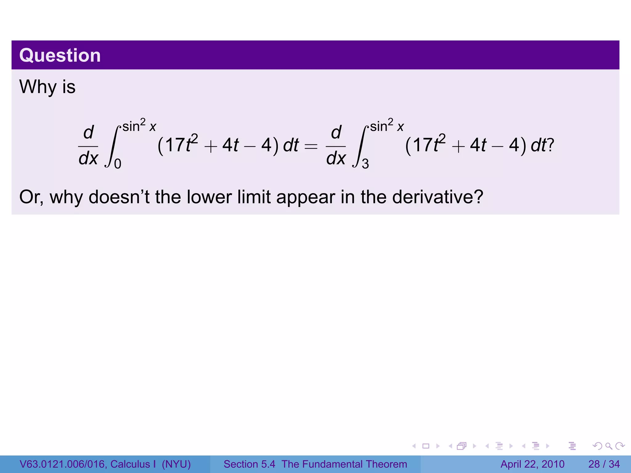 Question
Why is
                ∫     sin2 x                                   ∫     sin2 x
           d                                              d
                               (17t2 + 4t − 4) dt =                           (17t2 + 4t − 4) dt?
           dx     0                                       dx     3

Or, why doesn’t the lower limit appear in the derivative?




                                                                              .    .   .      .       .     .

V63.0121.006/016, Calculus I (NYU)     Section 5.4 The Fundamental Theorem                 April 22, 2010   28 / 34
 