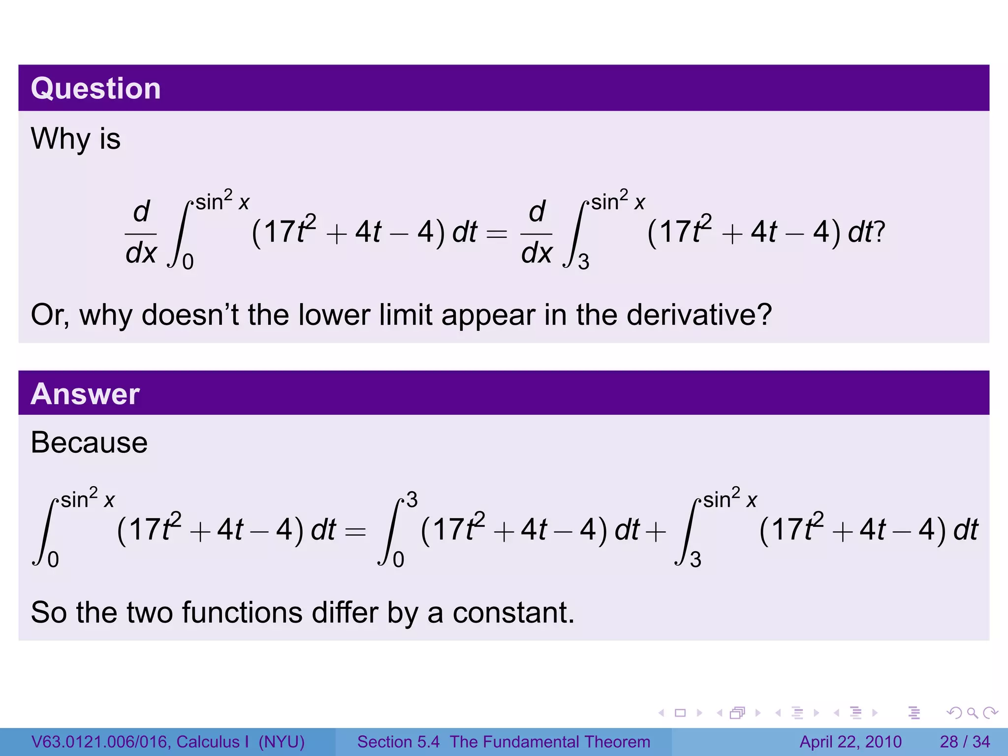 Question
Why is
                   ∫   sin2 x                                    ∫    sin2 x
              d                                             d
                                (17t2 + 4t − 4) dt =                           (17t2 + 4t − 4) dt?
              dx   0                                        dx    3

Or, why doesn’t the lower limit appear in the derivative?

Answer
Because
∫    sin2 x                               ∫     3                                  ∫   sin2 x
                   2
              (17t + 4t − 4) dt =                       2
                                                    (17t + 4t − 4) dt +                         (17t2 + 4t − 4) dt
 0                                          0                                      3

So the two functions differ by a constant.


                                                                               .       .        .      .       .     .

V63.0121.006/016, Calculus I (NYU)      Section 5.4 The Fundamental Theorem                         April 22, 2010   28 / 34
 