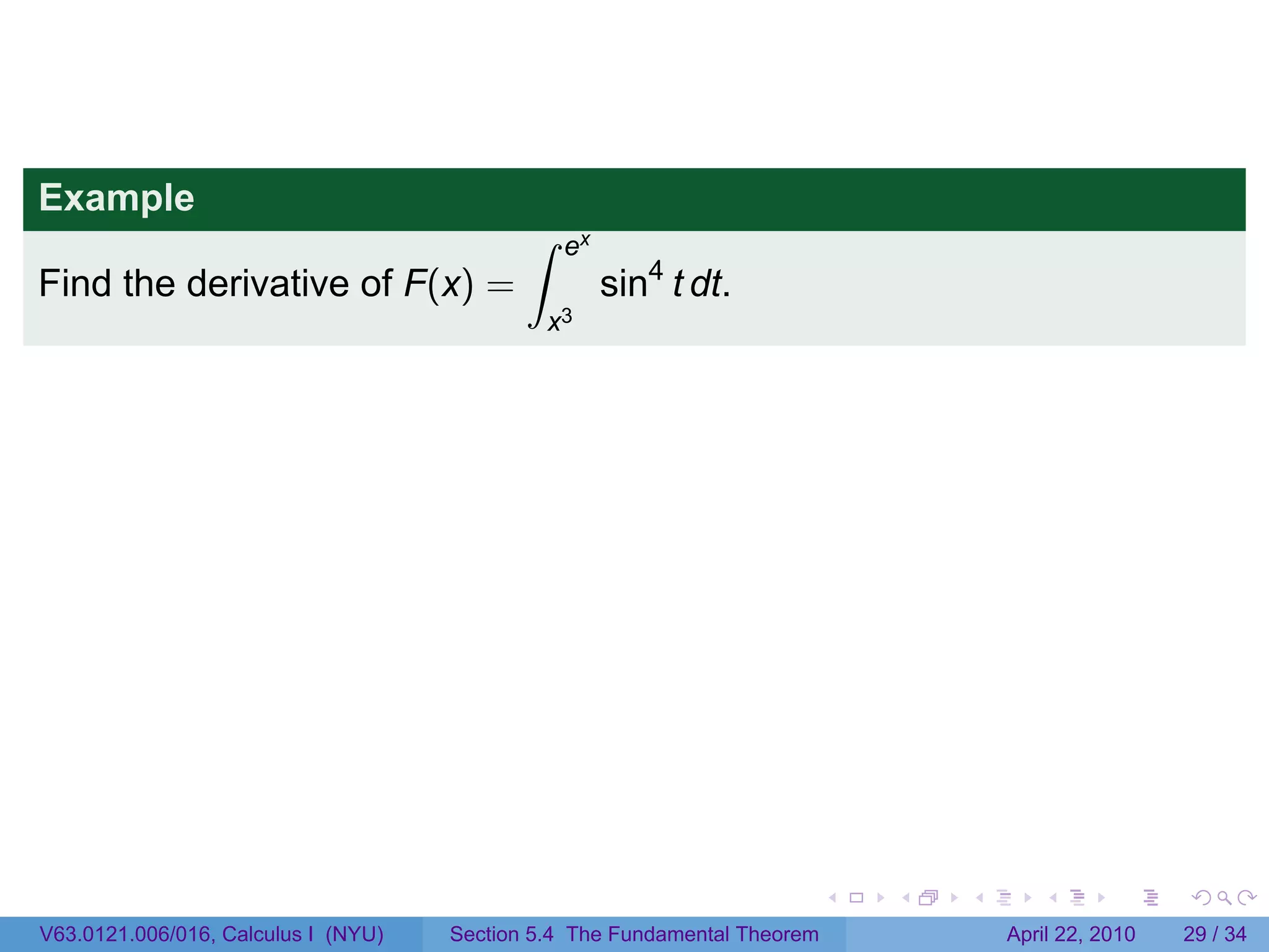 Example
                                            ∫    ex
Find the derivative of F(x) =                         sin4 t dt.
                                                x3




                                                                           .   .   .      .       .     .

V63.0121.006/016, Calculus I (NYU)   Section 5.4 The Fundamental Theorem               April 22, 2010   29 / 34
 