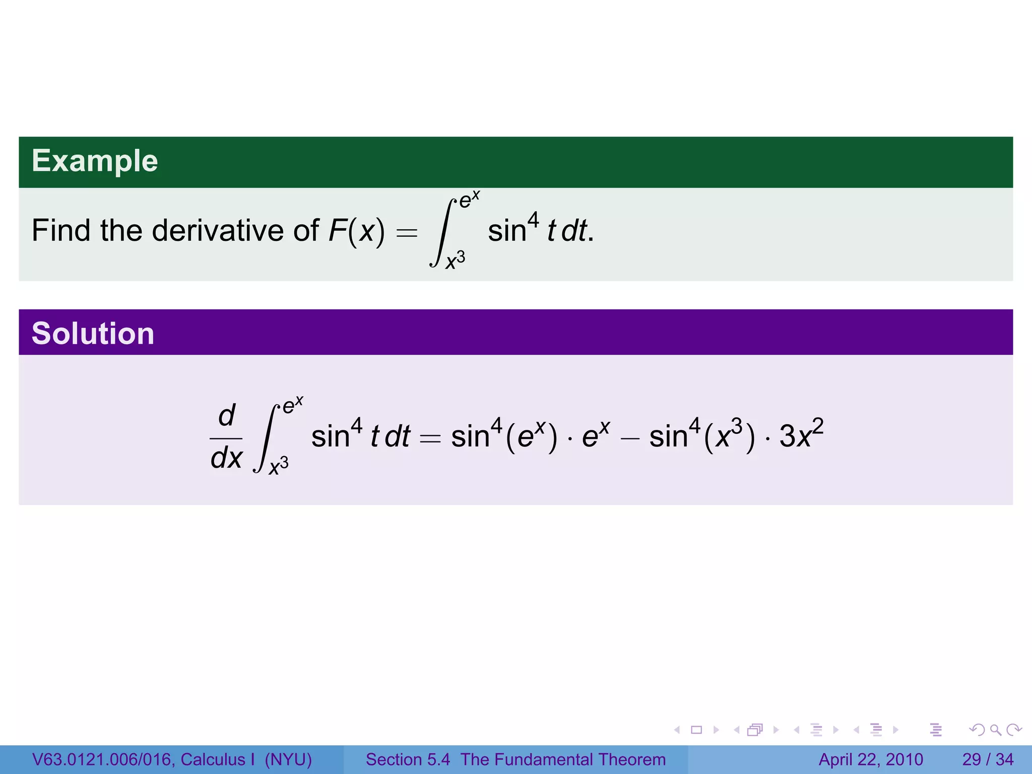 Example
                                              ∫    ex
Find the derivative of F(x) =                           sin4 t dt.
                                                  x3


Solution
                          ∫   ex
                     d
                                   sin4 t dt = sin4 (ex ) · ex − sin4 (x3 ) · 3x2
                     dx     x3




                                                                             .   .   .      .       .     .

V63.0121.006/016, Calculus I (NYU)     Section 5.4 The Fundamental Theorem               April 22, 2010   29 / 34
 