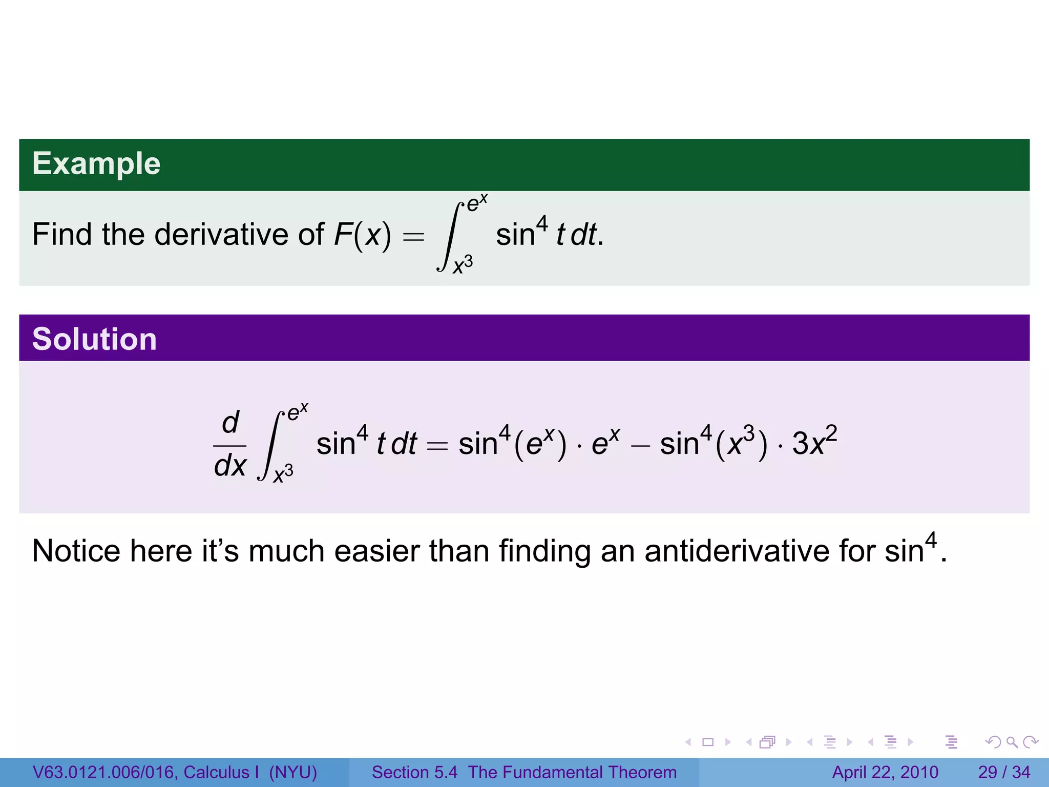 Example
                                              ∫    ex
Find the derivative of F(x) =                           sin4 t dt.
                                                  x3


Solution
                          ∫   ex
                     d
                                   sin4 t dt = sin4 (ex ) · ex − sin4 (x3 ) · 3x2
                     dx     x3


Notice here it’s much easier than finding an antiderivative for sin4 .




                                                                             .   .   .      .       .     .

V63.0121.006/016, Calculus I (NYU)     Section 5.4 The Fundamental Theorem               April 22, 2010   29 / 34
 