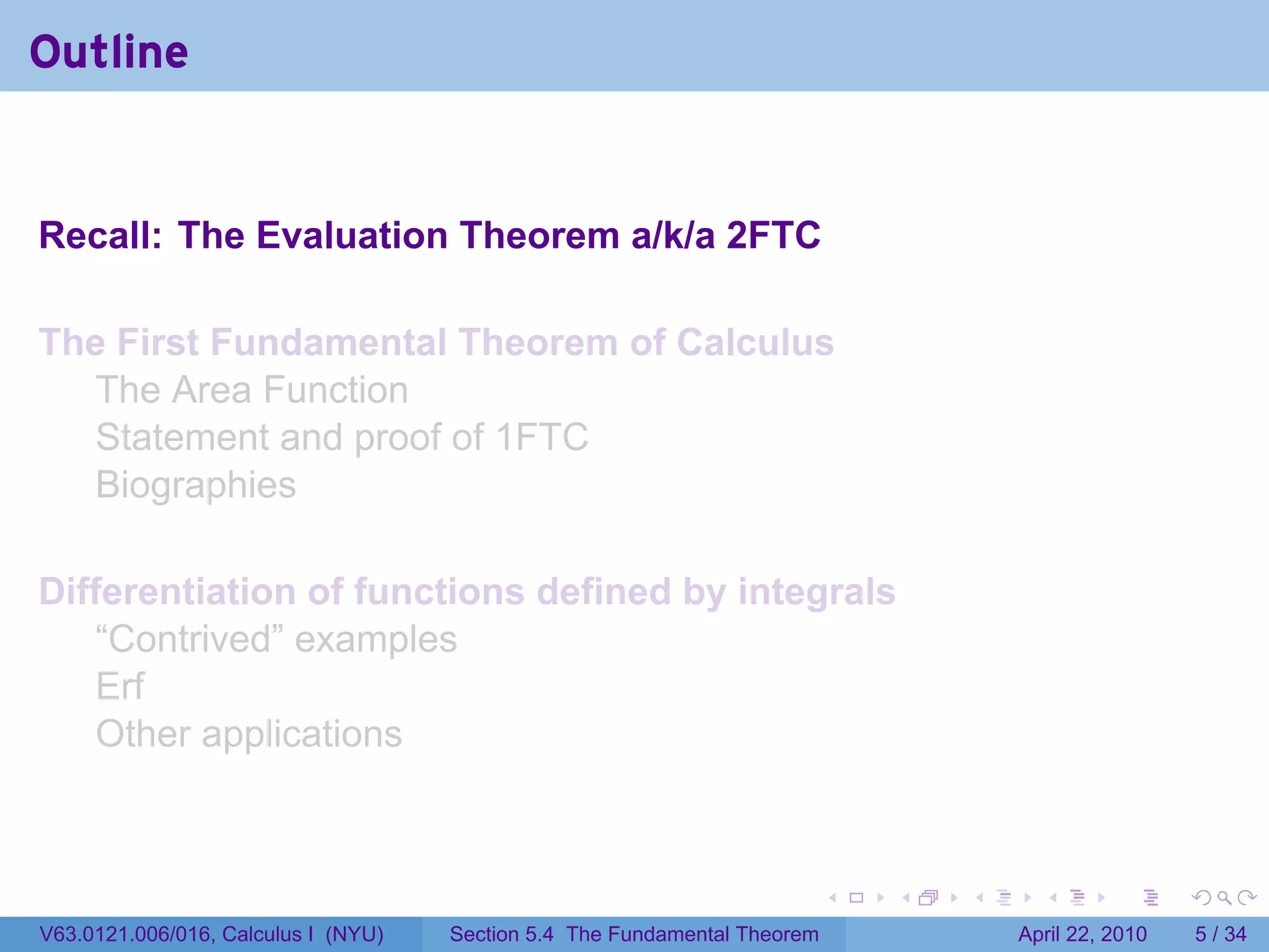 Outline


Recall: The Evaluation Theorem a/k/a 2FTC

The First Fundamental Theorem of Calculus
  The Area Function
  Statement and proof of 1FTC
  Biographies

Differentiation of functions defined by integrals
    “Contrived” examples
    Erf
    Other applications



                                                                           .   .   .     .       .      .

V63.0121.006/016, Calculus I (NYU)   Section 5.4 The Fundamental Theorem               April 22, 2010       5 / 34
 