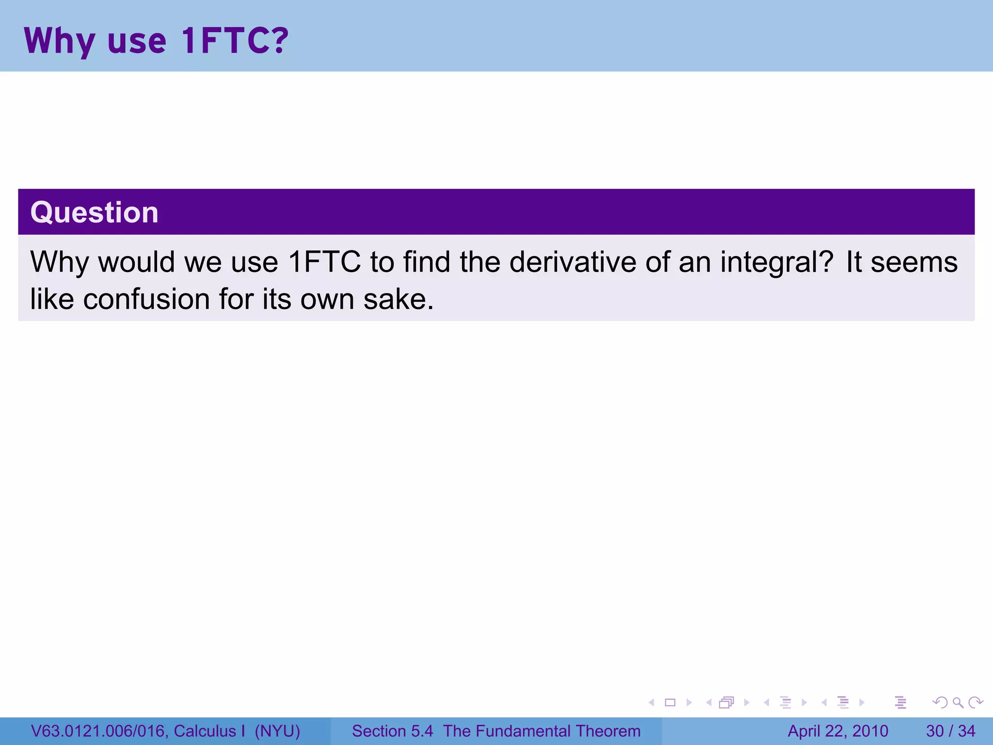 Why use 1FTC?



Question
Why would we use 1FTC to find the derivative of an integral? It seems
like confusion for its own sake.




                                                                           .   .   .      .       .     .

V63.0121.006/016, Calculus I (NYU)   Section 5.4 The Fundamental Theorem               April 22, 2010   30 / 34
 
