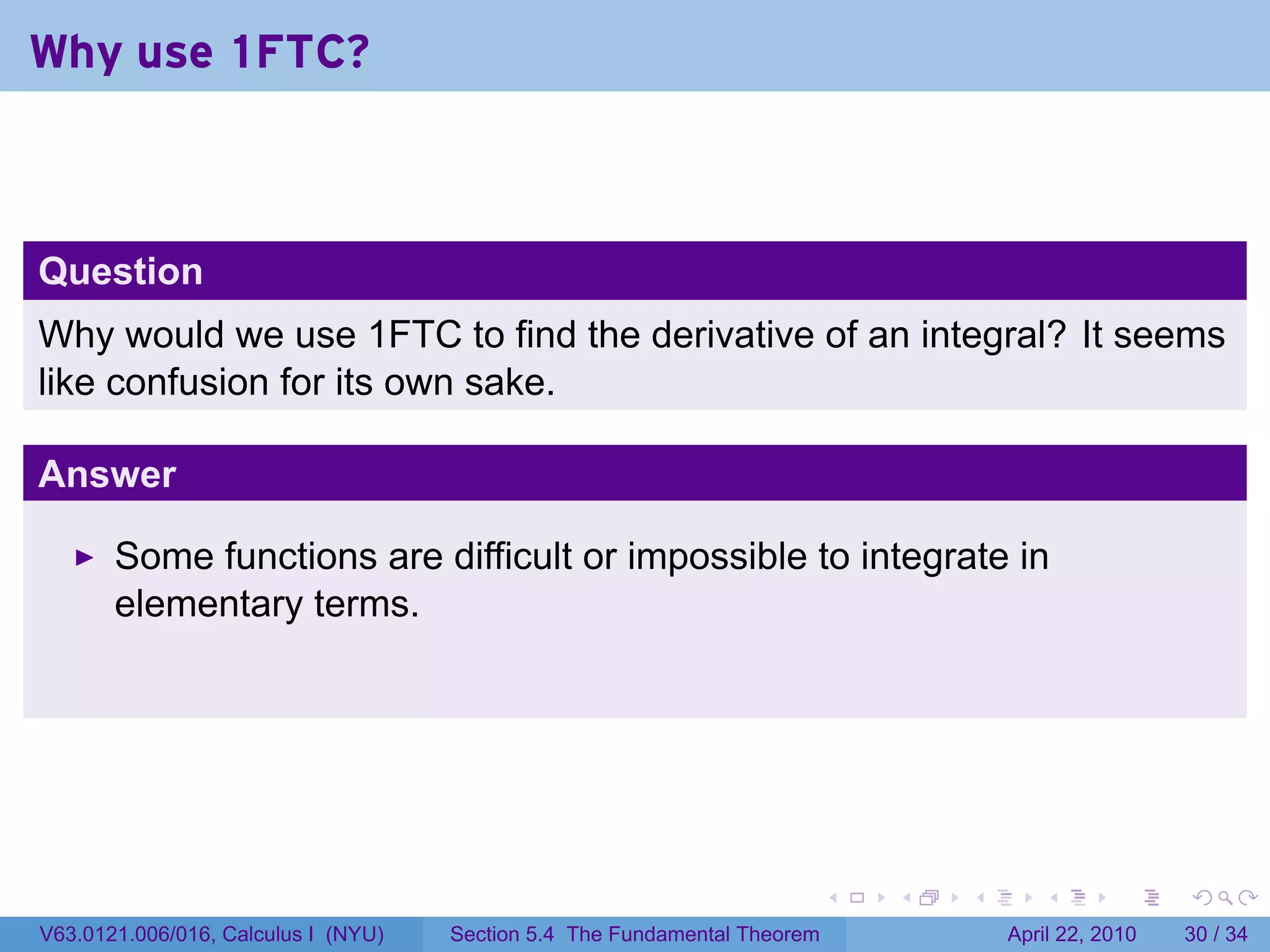 Why use 1FTC?



Question
Why would we use 1FTC to find the derivative of an integral? It seems
like confusion for its own sake.

Answer

       Some functions are difficult or impossible to integrate in
       elementary terms.




                                                                           .   .   .      .       .     .

V63.0121.006/016, Calculus I (NYU)   Section 5.4 The Fundamental Theorem               April 22, 2010   30 / 34
 
