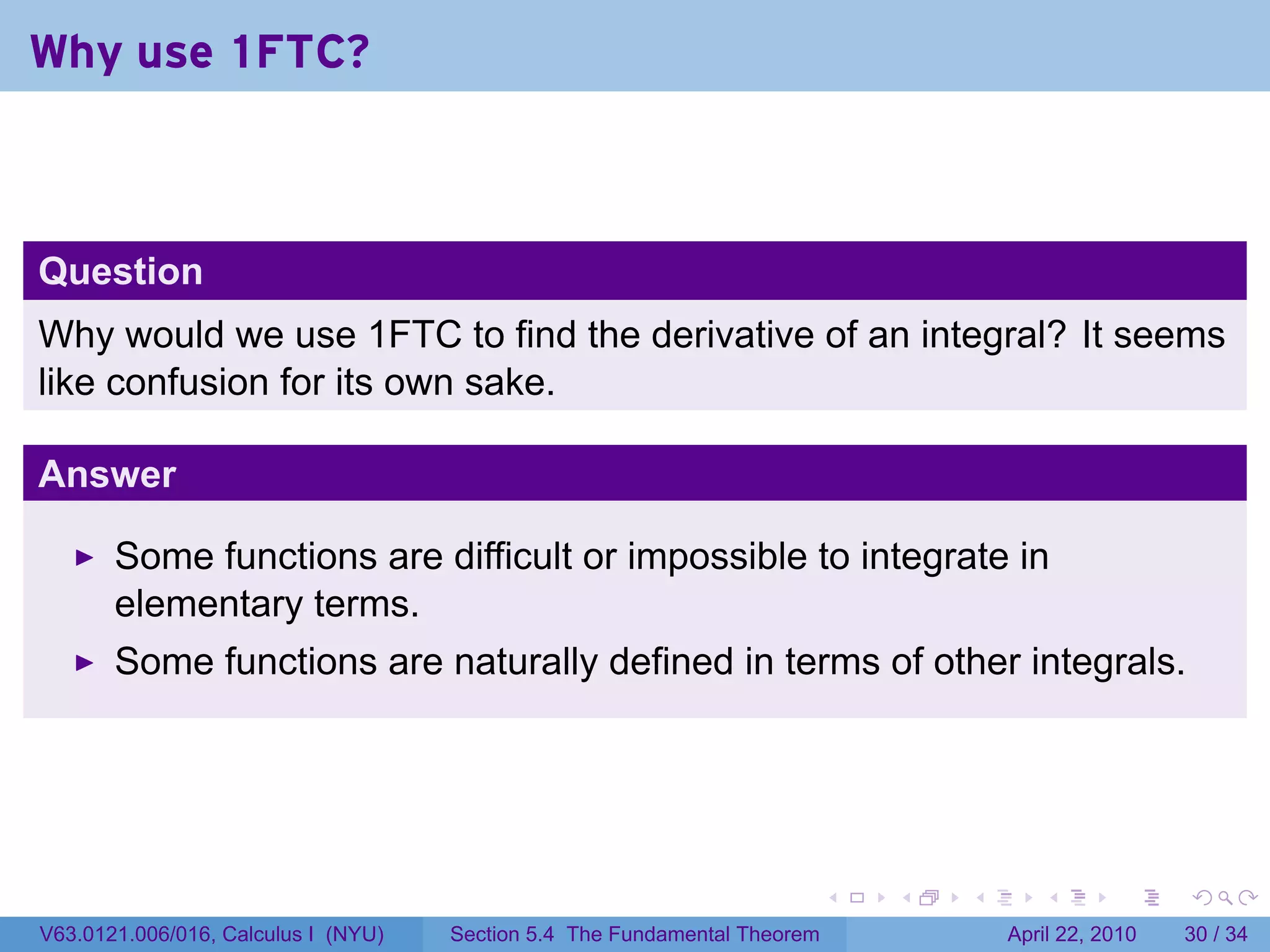 Why use 1FTC?



Question
Why would we use 1FTC to find the derivative of an integral? It seems
like confusion for its own sake.

Answer

       Some functions are difficult or impossible to integrate in
       elementary terms.
       Some functions are naturally defined in terms of other integrals.




                                                                           .   .   .      .       .     .

V63.0121.006/016, Calculus I (NYU)   Section 5.4 The Fundamental Theorem               April 22, 2010   30 / 34
 