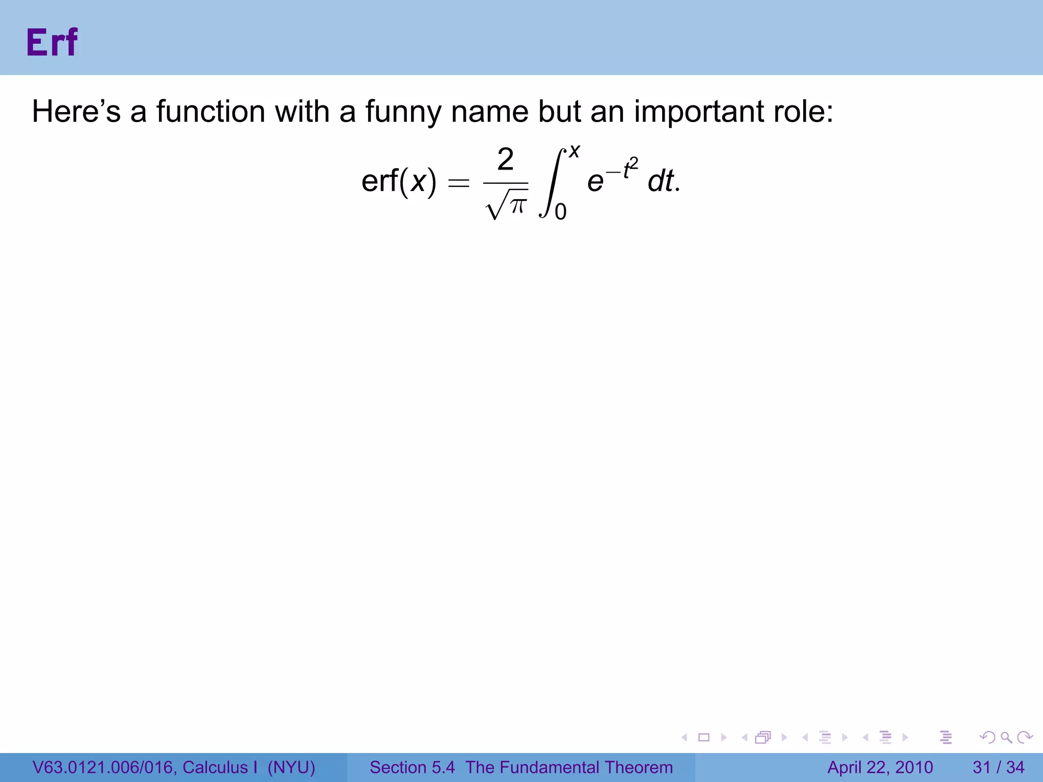 Erf
Here’s a function with a funny name but an important role:
                                     ∫ x
                                   2
                                         e−t dt.
                                            2
                         erf(x) = √
                                    π 0




                                                                           .   .   .      .       .     .

V63.0121.006/016, Calculus I (NYU)   Section 5.4 The Fundamental Theorem               April 22, 2010   31 / 34
 