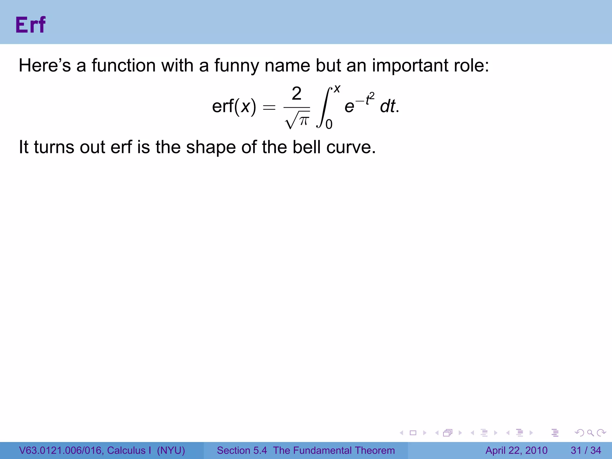 Erf
Here’s a function with a funny name but an important role:
                                     ∫ x
                                   2
                                         e−t dt.
                                            2
                         erf(x) = √
                                    π 0
It turns out erf is the shape of the bell curve.




                                                                           .   .   .      .       .     .

V63.0121.006/016, Calculus I (NYU)   Section 5.4 The Fundamental Theorem               April 22, 2010   31 / 34
 