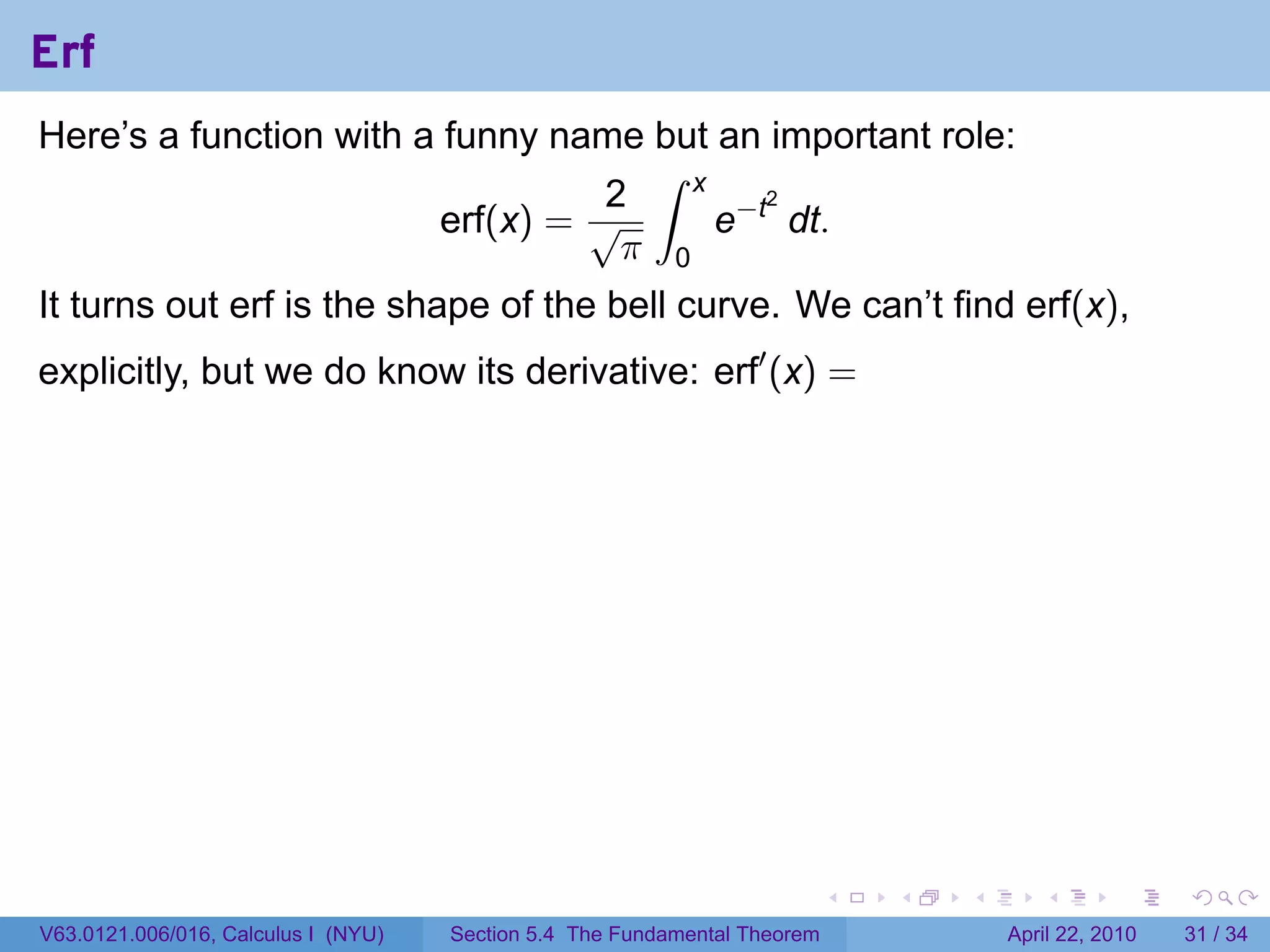 Erf
Here’s a function with a funny name but an important role:
                                     ∫ x
                                   2
                                         e−t dt.
                                            2
                         erf(x) = √
                                    π 0
It turns out erf is the shape of the bell curve. We can’t find erf(x),
explicitly, but we do know its derivative: erf′ (x) =




                                                                           .   .   .      .       .     .

V63.0121.006/016, Calculus I (NYU)   Section 5.4 The Fundamental Theorem               April 22, 2010   31 / 34
 
